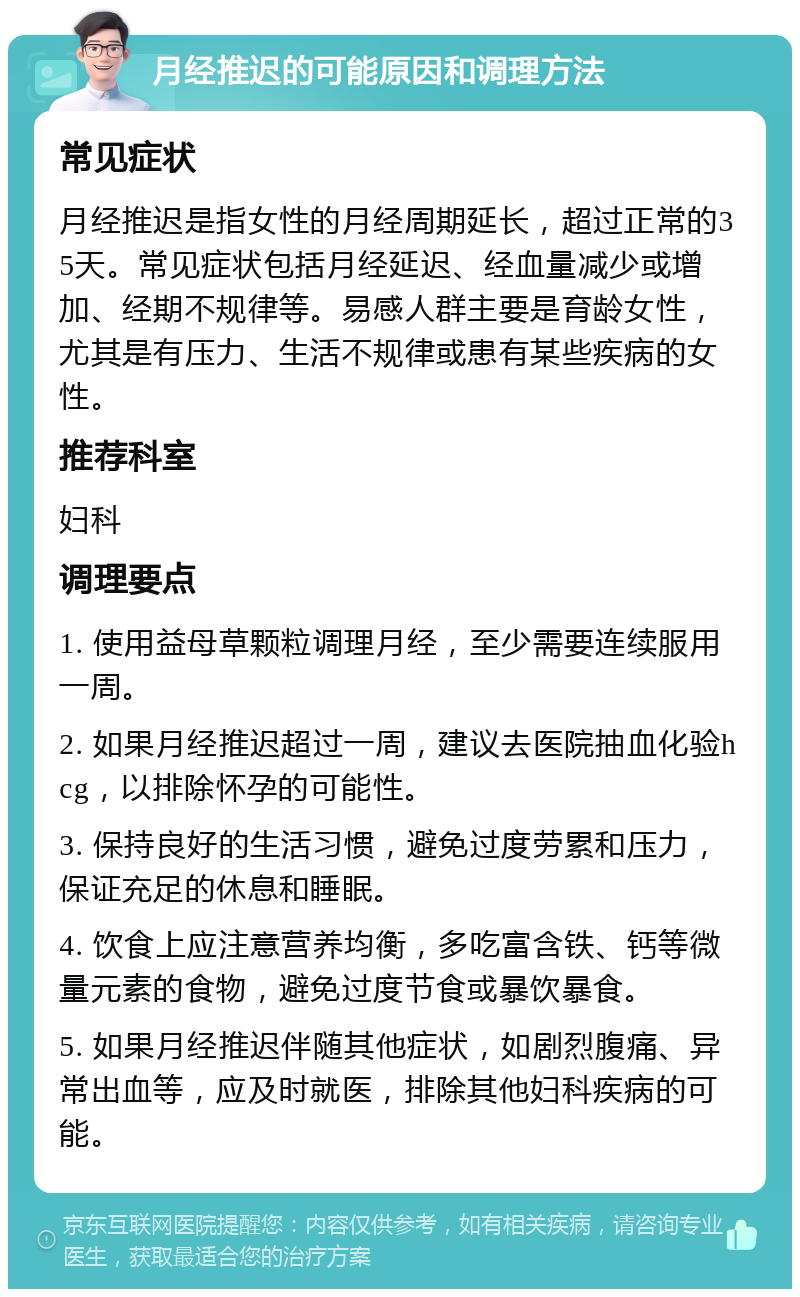 月经推迟的可能原因和调理方法 常见症状 月经推迟是指女性的月经周期延长，超过正常的35天。常见症状包括月经延迟、经血量减少或增加、经期不规律等。易感人群主要是育龄女性，尤其是有压力、生活不规律或患有某些疾病的女性。 推荐科室 妇科 调理要点 1. 使用益母草颗粒调理月经，至少需要连续服用一周。 2. 如果月经推迟超过一周，建议去医院抽血化验hcg，以排除怀孕的可能性。 3. 保持良好的生活习惯，避免过度劳累和压力，保证充足的休息和睡眠。 4. 饮食上应注意营养均衡，多吃富含铁、钙等微量元素的食物，避免过度节食或暴饮暴食。 5. 如果月经推迟伴随其他症状，如剧烈腹痛、异常出血等，应及时就医，排除其他妇科疾病的可能。