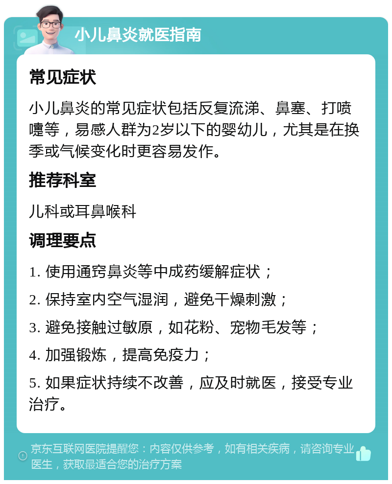 小儿鼻炎就医指南 常见症状 小儿鼻炎的常见症状包括反复流涕、鼻塞、打喷嚏等，易感人群为2岁以下的婴幼儿，尤其是在换季或气候变化时更容易发作。 推荐科室 儿科或耳鼻喉科 调理要点 1. 使用通窍鼻炎等中成药缓解症状； 2. 保持室内空气湿润，避免干燥刺激； 3. 避免接触过敏原，如花粉、宠物毛发等； 4. 加强锻炼，提高免疫力； 5. 如果症状持续不改善，应及时就医，接受专业治疗。