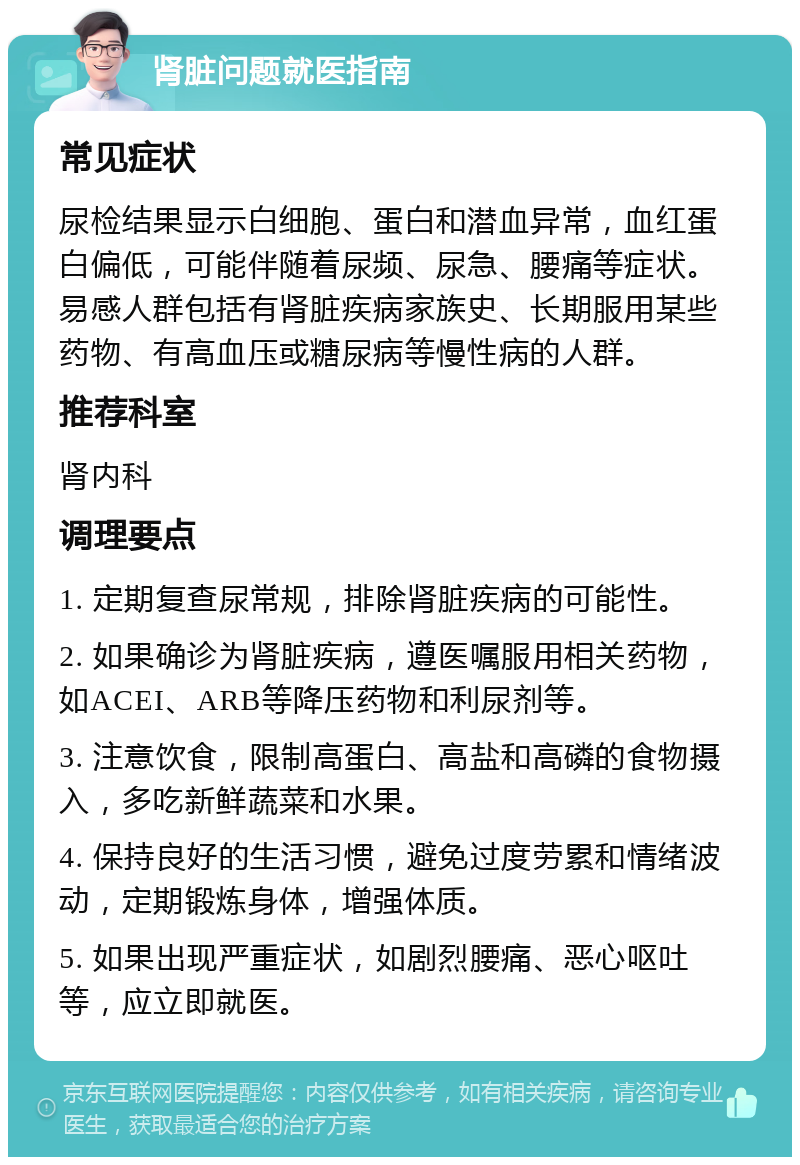 肾脏问题就医指南 常见症状 尿检结果显示白细胞、蛋白和潜血异常，血红蛋白偏低，可能伴随着尿频、尿急、腰痛等症状。易感人群包括有肾脏疾病家族史、长期服用某些药物、有高血压或糖尿病等慢性病的人群。 推荐科室 肾内科 调理要点 1. 定期复查尿常规，排除肾脏疾病的可能性。 2. 如果确诊为肾脏疾病，遵医嘱服用相关药物，如ACEI、ARB等降压药物和利尿剂等。 3. 注意饮食，限制高蛋白、高盐和高磷的食物摄入，多吃新鲜蔬菜和水果。 4. 保持良好的生活习惯，避免过度劳累和情绪波动，定期锻炼身体，增强体质。 5. 如果出现严重症状，如剧烈腰痛、恶心呕吐等，应立即就医。