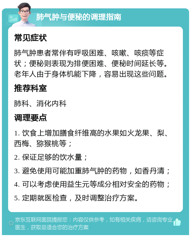 肺气肿与便秘的调理指南 常见症状 肺气肿患者常伴有呼吸困难、咳嗽、咳痰等症状；便秘则表现为排便困难、便秘时间延长等。老年人由于身体机能下降，容易出现这些问题。 推荐科室 肺科、消化内科 调理要点 1. 饮食上增加膳食纤维高的水果如火龙果、梨、西梅、猕猴桃等； 2. 保证足够的饮水量； 3. 避免使用可能加重肺气肿的药物，如香丹清； 4. 可以考虑使用益生元等成分相对安全的药物； 5. 定期就医检查，及时调整治疗方案。