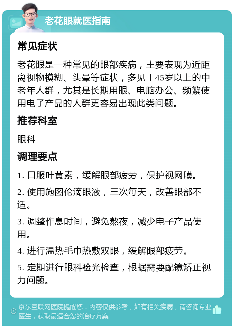 老花眼就医指南 常见症状 老花眼是一种常见的眼部疾病，主要表现为近距离视物模糊、头晕等症状，多见于45岁以上的中老年人群，尤其是长期用眼、电脑办公、频繁使用电子产品的人群更容易出现此类问题。 推荐科室 眼科 调理要点 1. 口服叶黄素，缓解眼部疲劳，保护视网膜。 2. 使用施图伦滴眼液，三次每天，改善眼部不适。 3. 调整作息时间，避免熬夜，减少电子产品使用。 4. 进行温热毛巾热敷双眼，缓解眼部疲劳。 5. 定期进行眼科验光检查，根据需要配镜矫正视力问题。