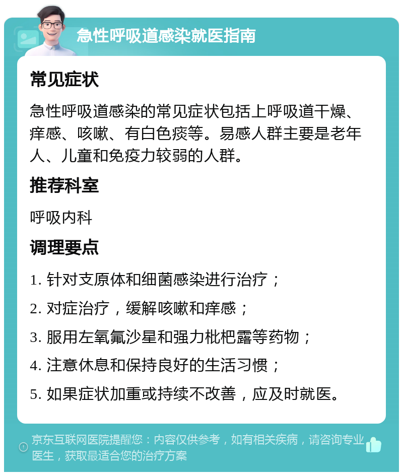 急性呼吸道感染就医指南 常见症状 急性呼吸道感染的常见症状包括上呼吸道干燥、痒感、咳嗽、有白色痰等。易感人群主要是老年人、儿童和免疫力较弱的人群。 推荐科室 呼吸内科 调理要点 1. 针对支原体和细菌感染进行治疗； 2. 对症治疗，缓解咳嗽和痒感； 3. 服用左氧氟沙星和强力枇杷露等药物； 4. 注意休息和保持良好的生活习惯； 5. 如果症状加重或持续不改善，应及时就医。