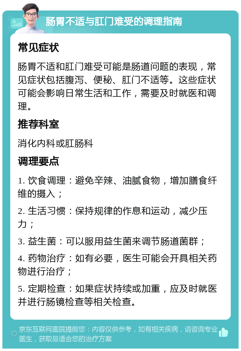 肠胃不适与肛门难受的调理指南 常见症状 肠胃不适和肛门难受可能是肠道问题的表现，常见症状包括腹泻、便秘、肛门不适等。这些症状可能会影响日常生活和工作，需要及时就医和调理。 推荐科室 消化内科或肛肠科 调理要点 1. 饮食调理：避免辛辣、油腻食物，增加膳食纤维的摄入； 2. 生活习惯：保持规律的作息和运动，减少压力； 3. 益生菌：可以服用益生菌来调节肠道菌群； 4. 药物治疗：如有必要，医生可能会开具相关药物进行治疗； 5. 定期检查：如果症状持续或加重，应及时就医并进行肠镜检查等相关检查。