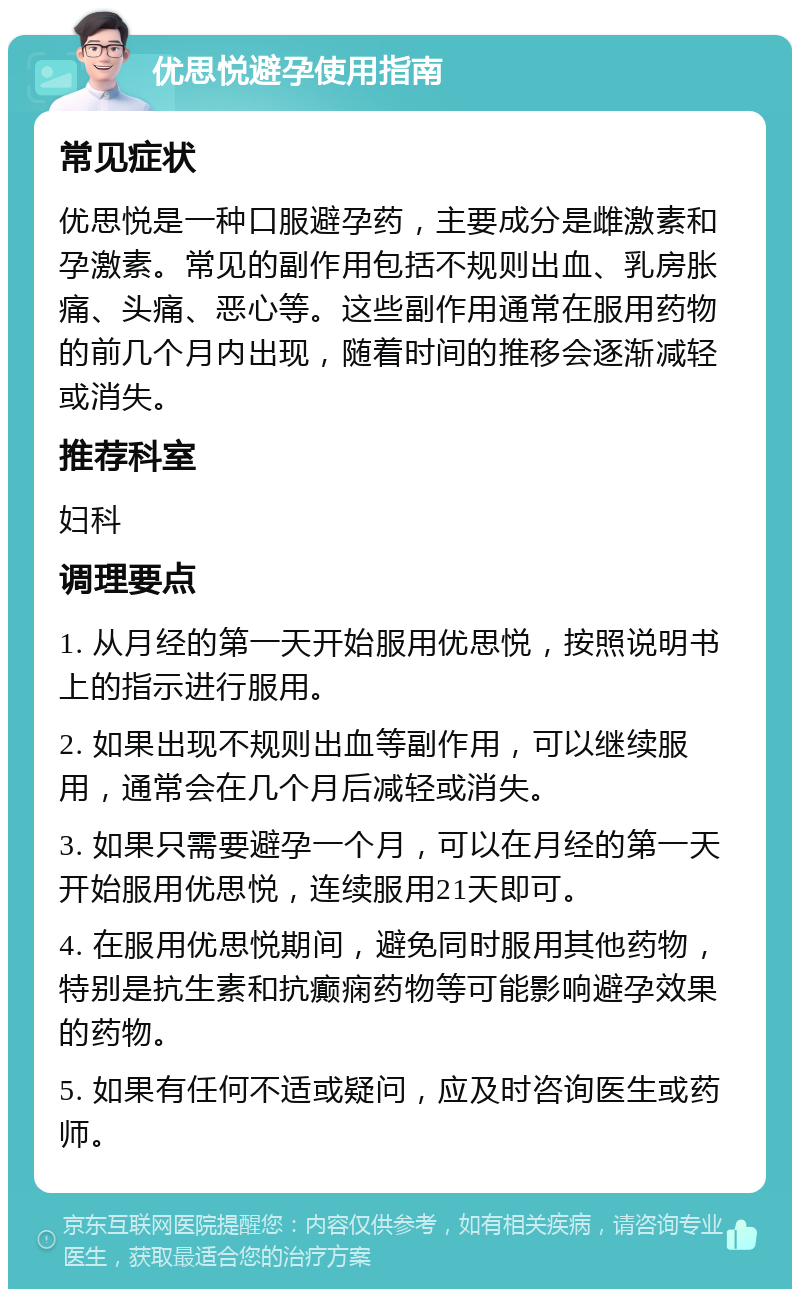 优思悦避孕使用指南 常见症状 优思悦是一种口服避孕药，主要成分是雌激素和孕激素。常见的副作用包括不规则出血、乳房胀痛、头痛、恶心等。这些副作用通常在服用药物的前几个月内出现，随着时间的推移会逐渐减轻或消失。 推荐科室 妇科 调理要点 1. 从月经的第一天开始服用优思悦，按照说明书上的指示进行服用。 2. 如果出现不规则出血等副作用，可以继续服用，通常会在几个月后减轻或消失。 3. 如果只需要避孕一个月，可以在月经的第一天开始服用优思悦，连续服用21天即可。 4. 在服用优思悦期间，避免同时服用其他药物，特别是抗生素和抗癫痫药物等可能影响避孕效果的药物。 5. 如果有任何不适或疑问，应及时咨询医生或药师。