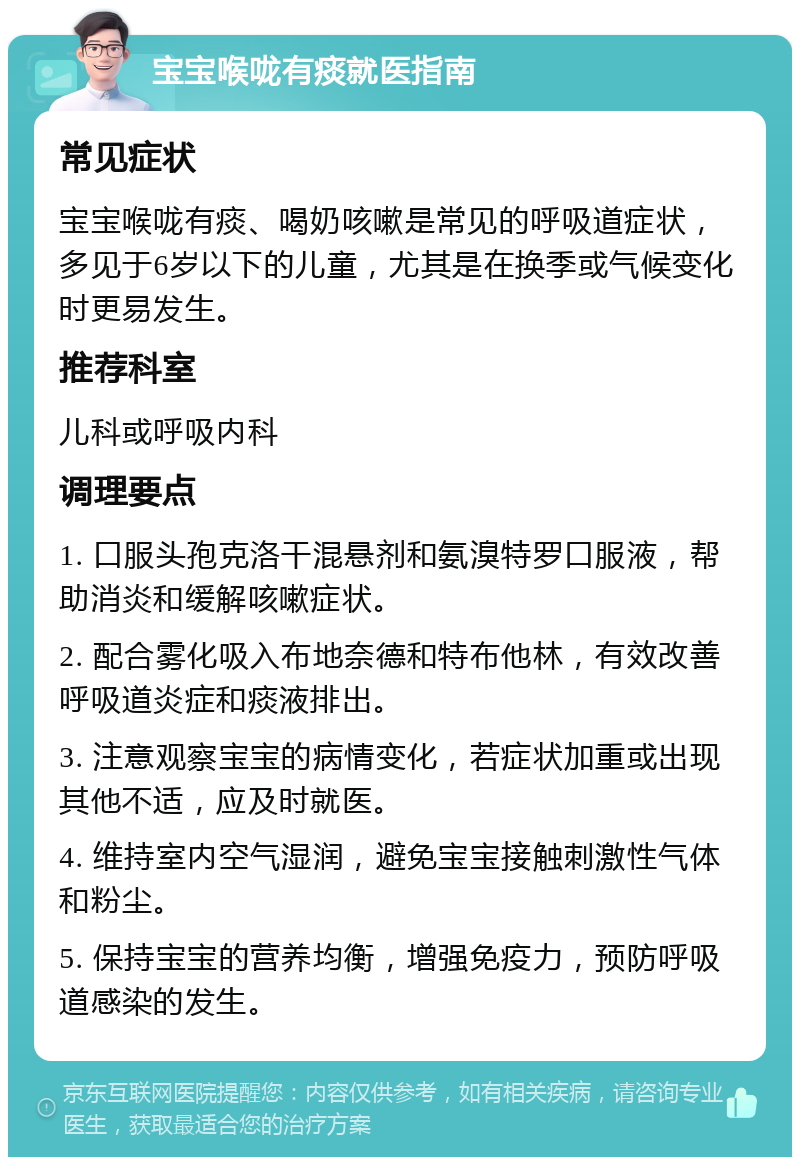 宝宝喉咙有痰就医指南 常见症状 宝宝喉咙有痰、喝奶咳嗽是常见的呼吸道症状，多见于6岁以下的儿童，尤其是在换季或气候变化时更易发生。 推荐科室 儿科或呼吸内科 调理要点 1. 口服头孢克洛干混悬剂和氨溴特罗口服液，帮助消炎和缓解咳嗽症状。 2. 配合雾化吸入布地奈德和特布他林，有效改善呼吸道炎症和痰液排出。 3. 注意观察宝宝的病情变化，若症状加重或出现其他不适，应及时就医。 4. 维持室内空气湿润，避免宝宝接触刺激性气体和粉尘。 5. 保持宝宝的营养均衡，增强免疫力，预防呼吸道感染的发生。