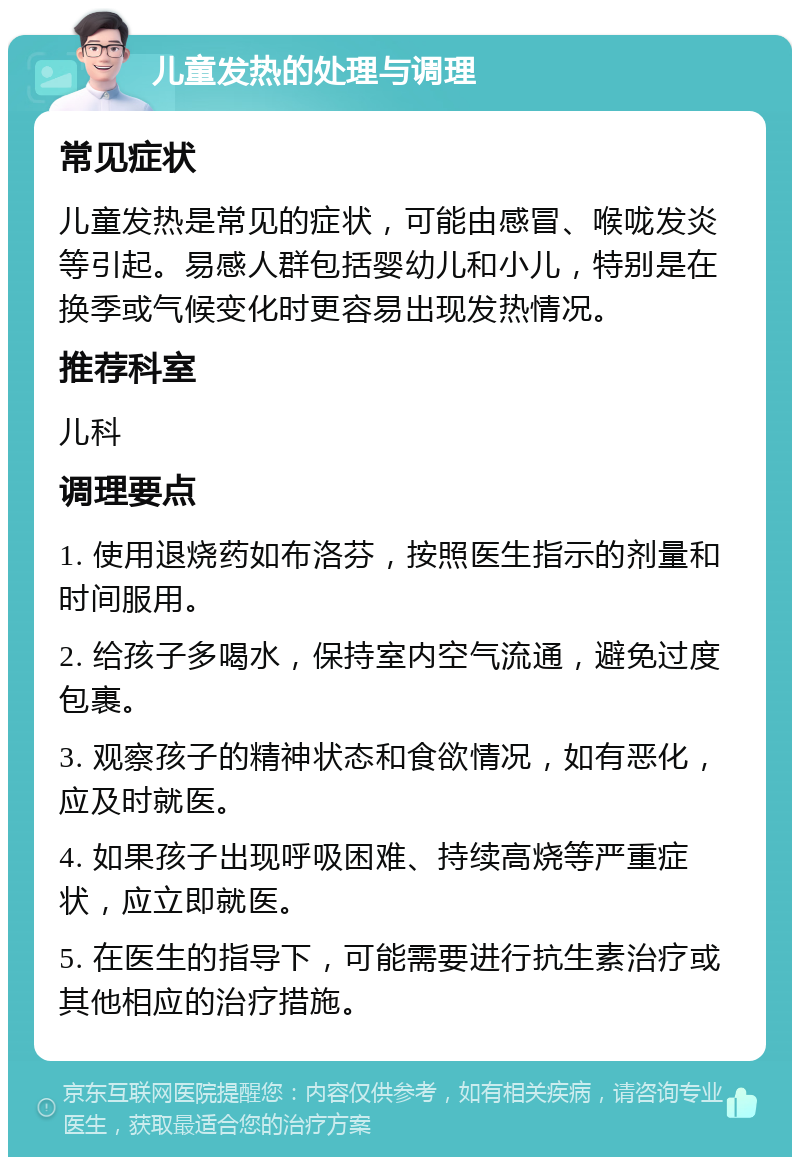 儿童发热的处理与调理 常见症状 儿童发热是常见的症状，可能由感冒、喉咙发炎等引起。易感人群包括婴幼儿和小儿，特别是在换季或气候变化时更容易出现发热情况。 推荐科室 儿科 调理要点 1. 使用退烧药如布洛芬，按照医生指示的剂量和时间服用。 2. 给孩子多喝水，保持室内空气流通，避免过度包裹。 3. 观察孩子的精神状态和食欲情况，如有恶化，应及时就医。 4. 如果孩子出现呼吸困难、持续高烧等严重症状，应立即就医。 5. 在医生的指导下，可能需要进行抗生素治疗或其他相应的治疗措施。