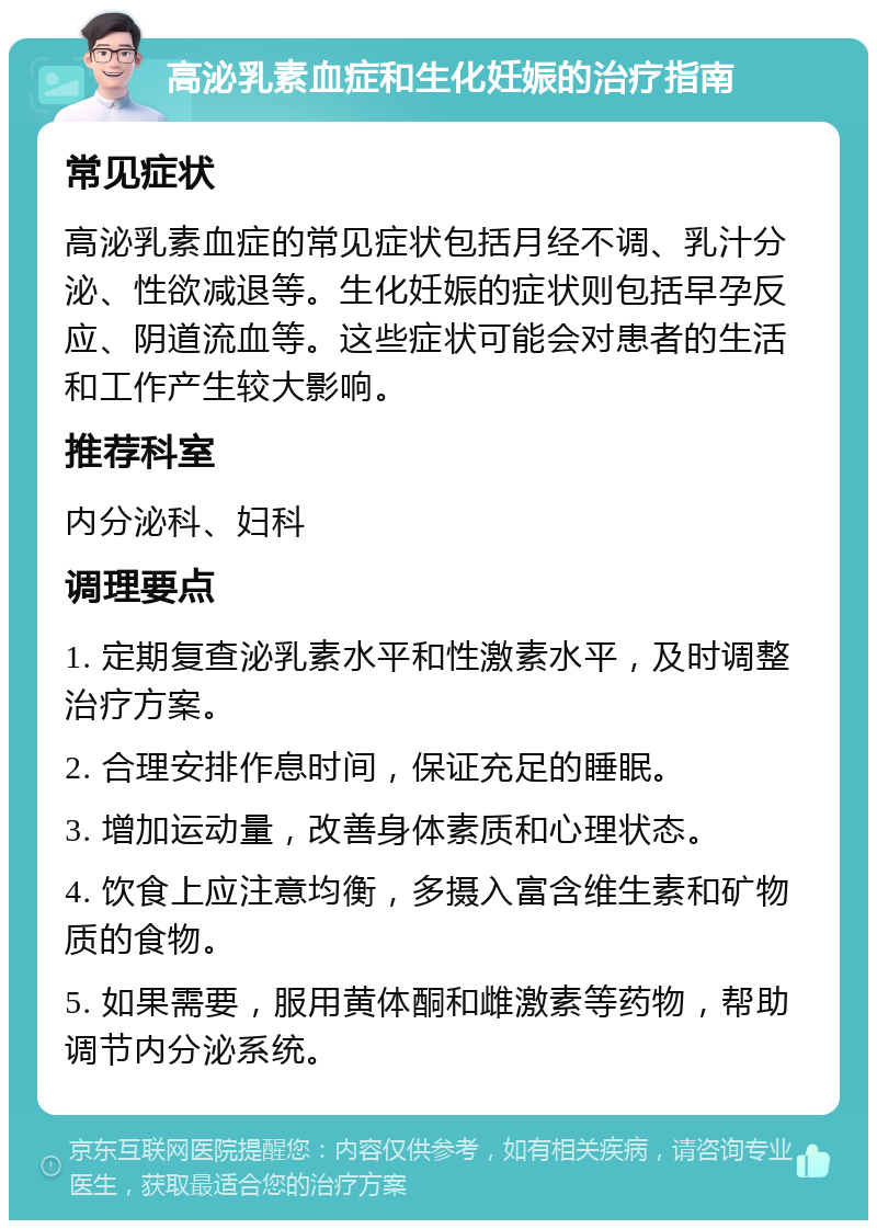 高泌乳素血症和生化妊娠的治疗指南 常见症状 高泌乳素血症的常见症状包括月经不调、乳汁分泌、性欲减退等。生化妊娠的症状则包括早孕反应、阴道流血等。这些症状可能会对患者的生活和工作产生较大影响。 推荐科室 内分泌科、妇科 调理要点 1. 定期复查泌乳素水平和性激素水平，及时调整治疗方案。 2. 合理安排作息时间，保证充足的睡眠。 3. 增加运动量，改善身体素质和心理状态。 4. 饮食上应注意均衡，多摄入富含维生素和矿物质的食物。 5. 如果需要，服用黄体酮和雌激素等药物，帮助调节内分泌系统。