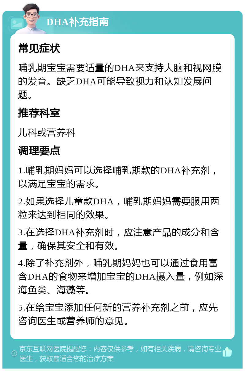 DHA补充指南 常见症状 哺乳期宝宝需要适量的DHA来支持大脑和视网膜的发育。缺乏DHA可能导致视力和认知发展问题。 推荐科室 儿科或营养科 调理要点 1.哺乳期妈妈可以选择哺乳期款的DHA补充剂，以满足宝宝的需求。 2.如果选择儿童款DHA，哺乳期妈妈需要服用两粒来达到相同的效果。 3.在选择DHA补充剂时，应注意产品的成分和含量，确保其安全和有效。 4.除了补充剂外，哺乳期妈妈也可以通过食用富含DHA的食物来增加宝宝的DHA摄入量，例如深海鱼类、海藻等。 5.在给宝宝添加任何新的营养补充剂之前，应先咨询医生或营养师的意见。