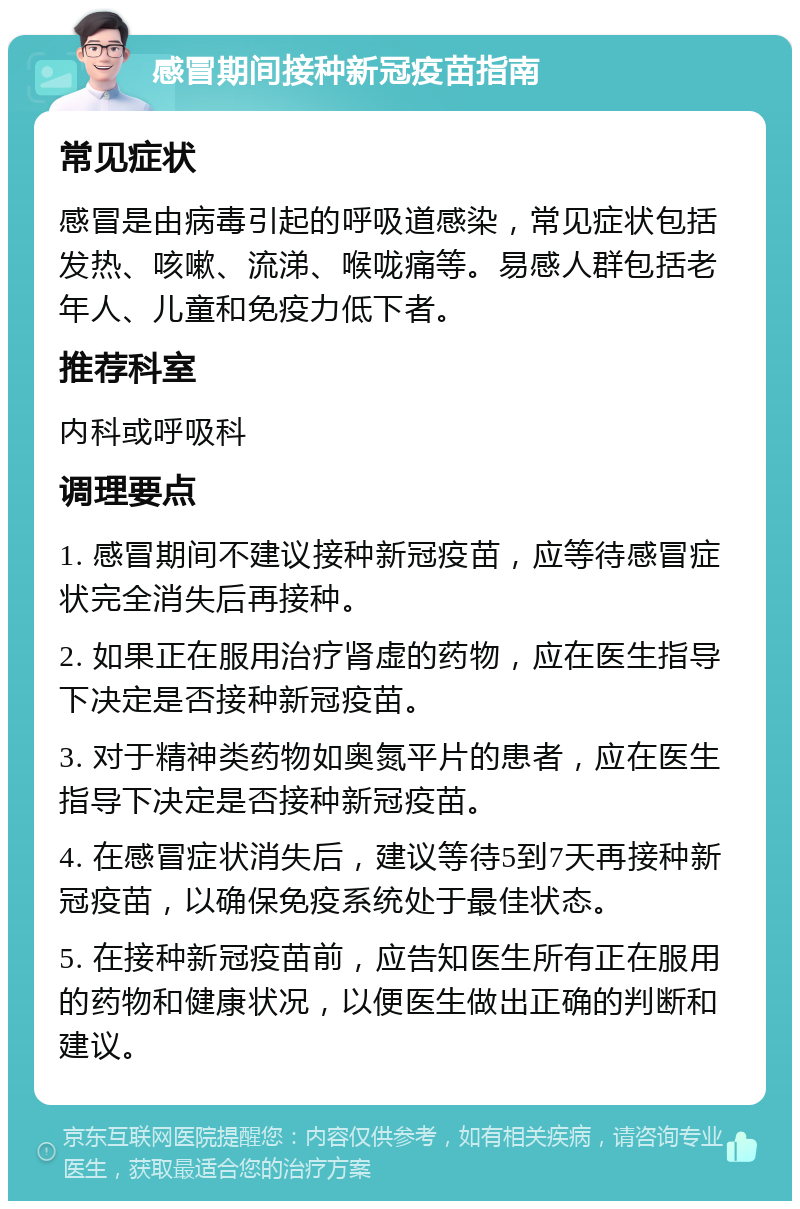 感冒期间接种新冠疫苗指南 常见症状 感冒是由病毒引起的呼吸道感染，常见症状包括发热、咳嗽、流涕、喉咙痛等。易感人群包括老年人、儿童和免疫力低下者。 推荐科室 内科或呼吸科 调理要点 1. 感冒期间不建议接种新冠疫苗，应等待感冒症状完全消失后再接种。 2. 如果正在服用治疗肾虚的药物，应在医生指导下决定是否接种新冠疫苗。 3. 对于精神类药物如奥氮平片的患者，应在医生指导下决定是否接种新冠疫苗。 4. 在感冒症状消失后，建议等待5到7天再接种新冠疫苗，以确保免疫系统处于最佳状态。 5. 在接种新冠疫苗前，应告知医生所有正在服用的药物和健康状况，以便医生做出正确的判断和建议。