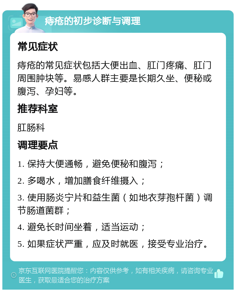 痔疮的初步诊断与调理 常见症状 痔疮的常见症状包括大便出血、肛门疼痛、肛门周围肿块等。易感人群主要是长期久坐、便秘或腹泻、孕妇等。 推荐科室 肛肠科 调理要点 1. 保持大便通畅，避免便秘和腹泻； 2. 多喝水，增加膳食纤维摄入； 3. 使用肠炎宁片和益生菌（如地衣芽孢杆菌）调节肠道菌群； 4. 避免长时间坐着，适当运动； 5. 如果症状严重，应及时就医，接受专业治疗。