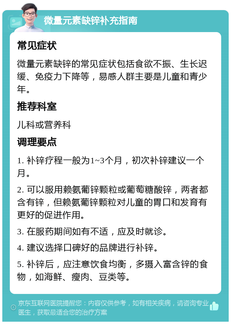 微量元素缺锌补充指南 常见症状 微量元素缺锌的常见症状包括食欲不振、生长迟缓、免疫力下降等，易感人群主要是儿童和青少年。 推荐科室 儿科或营养科 调理要点 1. 补锌疗程一般为1~3个月，初次补锌建议一个月。 2. 可以服用赖氨葡锌颗粒或葡萄糖酸锌，两者都含有锌，但赖氨葡锌颗粒对儿童的胃口和发育有更好的促进作用。 3. 在服药期间如有不适，应及时就诊。 4. 建议选择口碑好的品牌进行补锌。 5. 补锌后，应注意饮食均衡，多摄入富含锌的食物，如海鲜、瘦肉、豆类等。