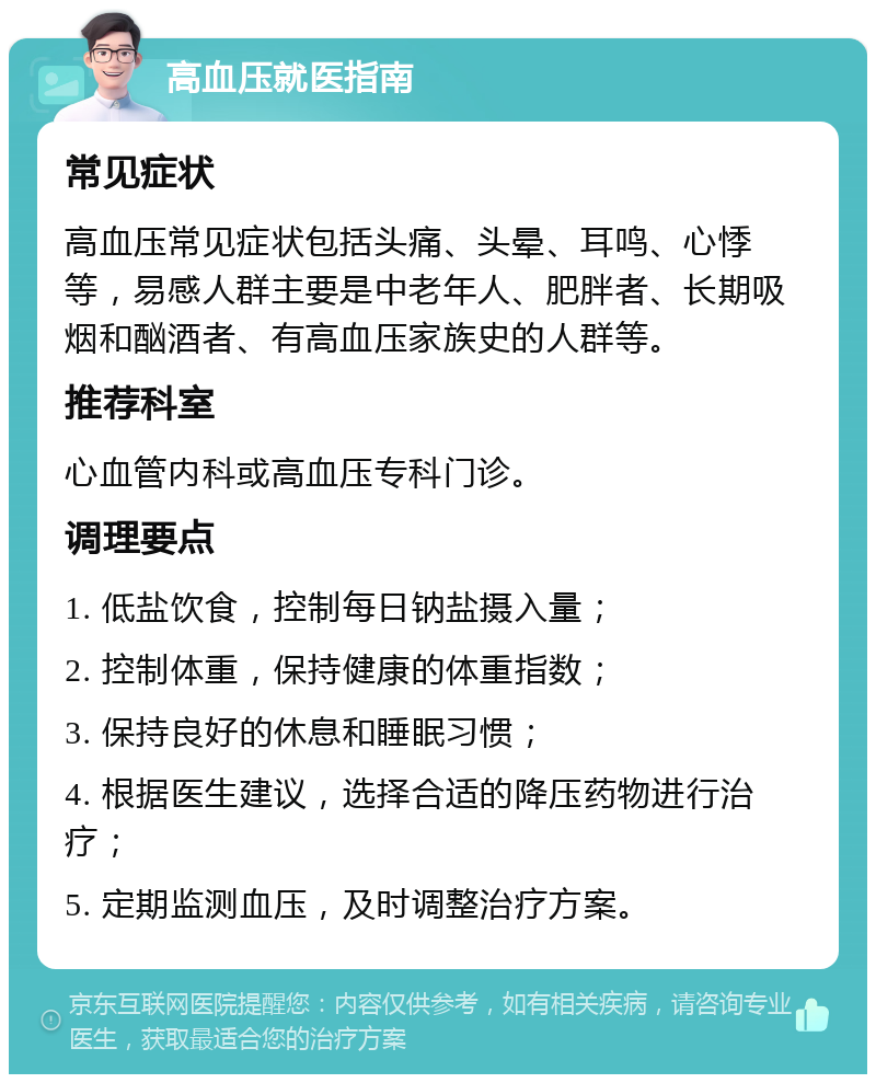 高血压就医指南 常见症状 高血压常见症状包括头痛、头晕、耳鸣、心悸等，易感人群主要是中老年人、肥胖者、长期吸烟和酗酒者、有高血压家族史的人群等。 推荐科室 心血管内科或高血压专科门诊。 调理要点 1. 低盐饮食，控制每日钠盐摄入量； 2. 控制体重，保持健康的体重指数； 3. 保持良好的休息和睡眠习惯； 4. 根据医生建议，选择合适的降压药物进行治疗； 5. 定期监测血压，及时调整治疗方案。