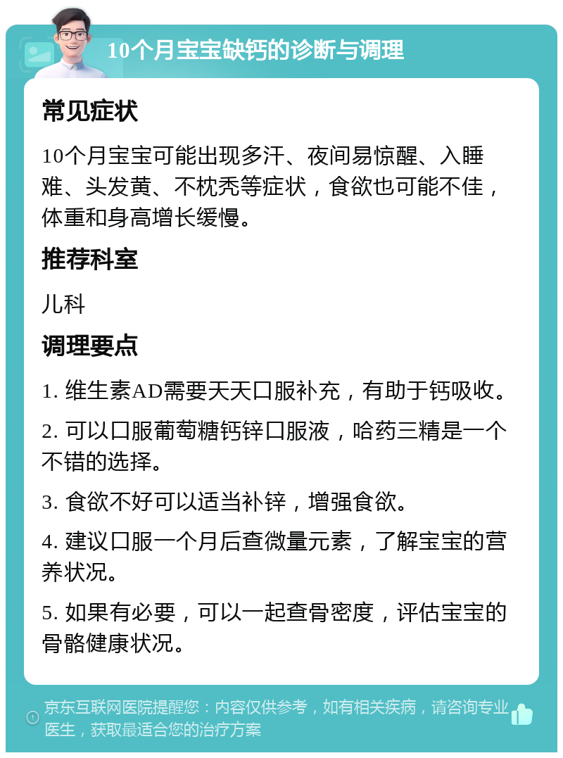 10个月宝宝缺钙的诊断与调理 常见症状 10个月宝宝可能出现多汗、夜间易惊醒、入睡难、头发黄、不枕秃等症状，食欲也可能不佳，体重和身高增长缓慢。 推荐科室 儿科 调理要点 1. 维生素AD需要天天口服补充，有助于钙吸收。 2. 可以口服葡萄糖钙锌口服液，哈药三精是一个不错的选择。 3. 食欲不好可以适当补锌，增强食欲。 4. 建议口服一个月后查微量元素，了解宝宝的营养状况。 5. 如果有必要，可以一起查骨密度，评估宝宝的骨骼健康状况。