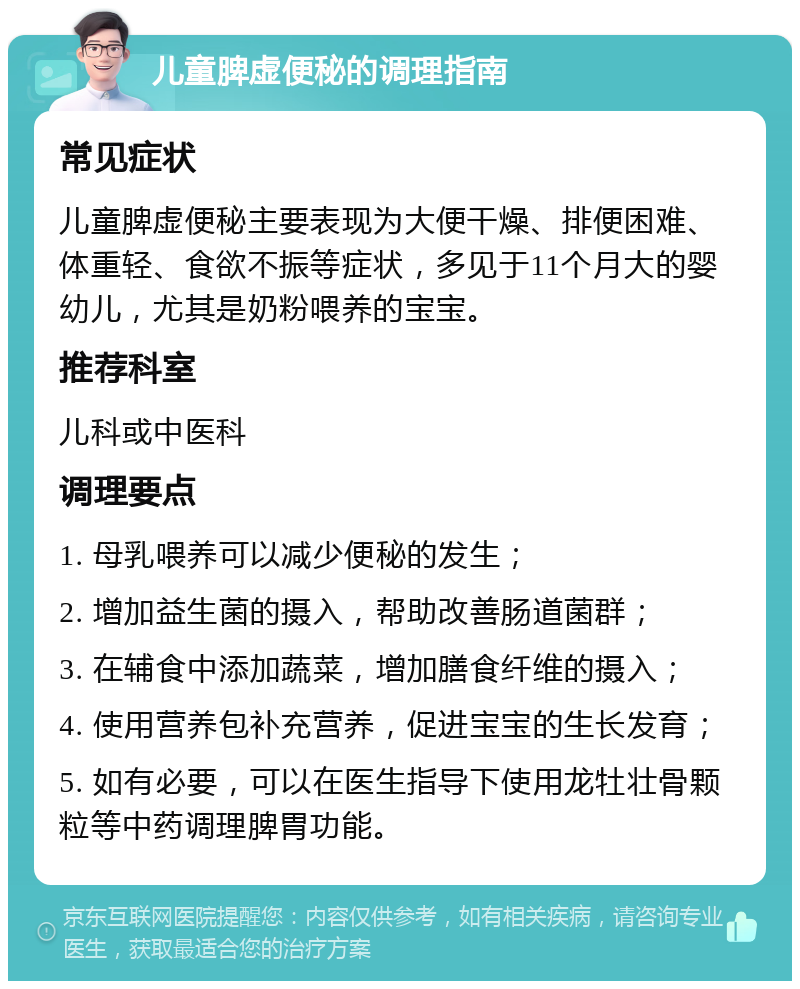 儿童脾虚便秘的调理指南 常见症状 儿童脾虚便秘主要表现为大便干燥、排便困难、体重轻、食欲不振等症状，多见于11个月大的婴幼儿，尤其是奶粉喂养的宝宝。 推荐科室 儿科或中医科 调理要点 1. 母乳喂养可以减少便秘的发生； 2. 增加益生菌的摄入，帮助改善肠道菌群； 3. 在辅食中添加蔬菜，增加膳食纤维的摄入； 4. 使用营养包补充营养，促进宝宝的生长发育； 5. 如有必要，可以在医生指导下使用龙牡壮骨颗粒等中药调理脾胃功能。