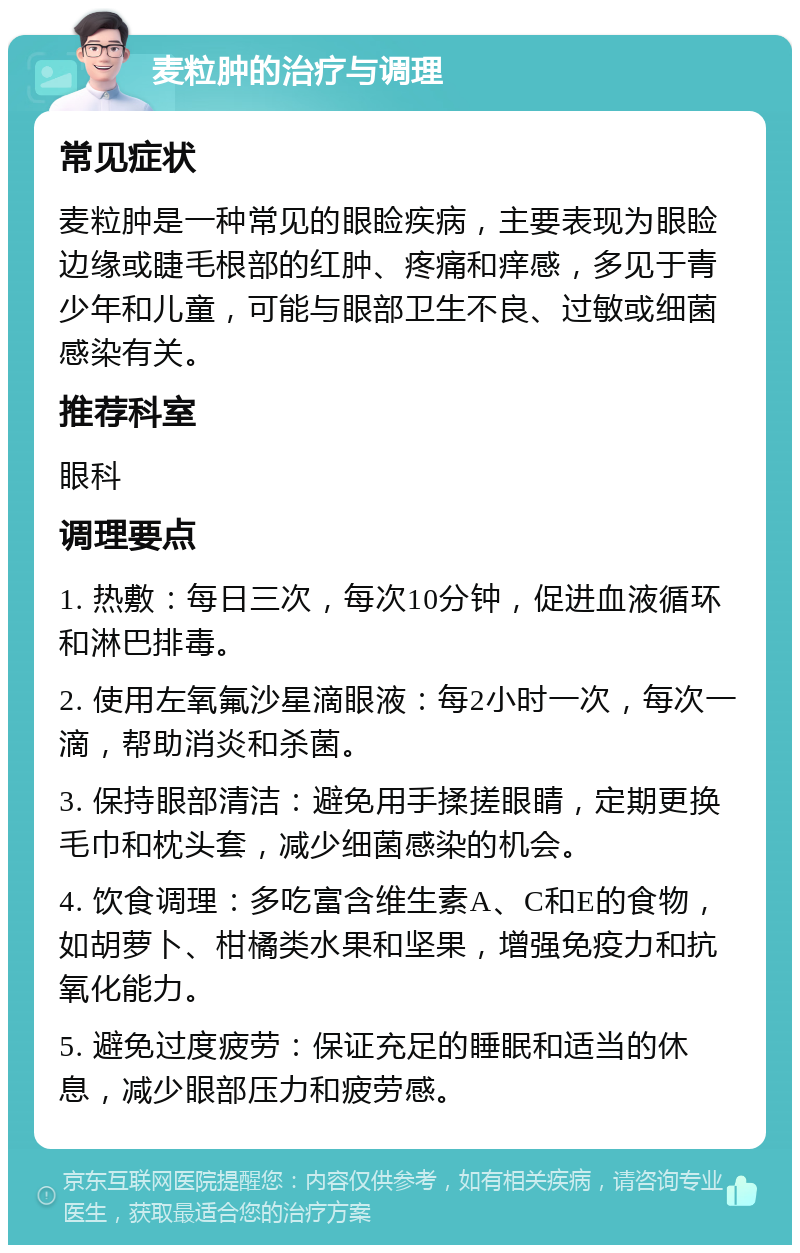 麦粒肿的治疗与调理 常见症状 麦粒肿是一种常见的眼睑疾病，主要表现为眼睑边缘或睫毛根部的红肿、疼痛和痒感，多见于青少年和儿童，可能与眼部卫生不良、过敏或细菌感染有关。 推荐科室 眼科 调理要点 1. 热敷：每日三次，每次10分钟，促进血液循环和淋巴排毒。 2. 使用左氧氟沙星滴眼液：每2小时一次，每次一滴，帮助消炎和杀菌。 3. 保持眼部清洁：避免用手揉搓眼睛，定期更换毛巾和枕头套，减少细菌感染的机会。 4. 饮食调理：多吃富含维生素A、C和E的食物，如胡萝卜、柑橘类水果和坚果，增强免疫力和抗氧化能力。 5. 避免过度疲劳：保证充足的睡眠和适当的休息，减少眼部压力和疲劳感。