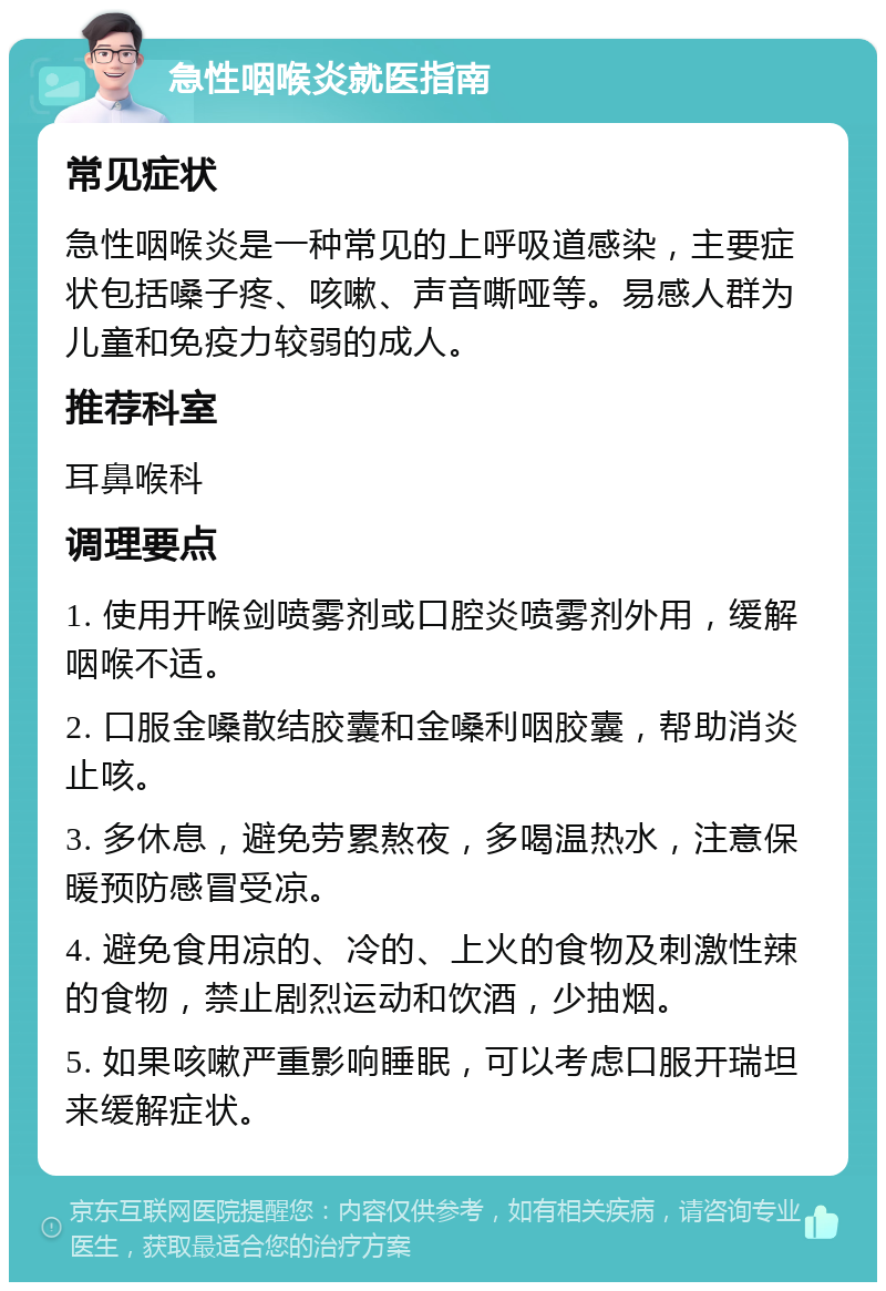 急性咽喉炎就医指南 常见症状 急性咽喉炎是一种常见的上呼吸道感染，主要症状包括嗓子疼、咳嗽、声音嘶哑等。易感人群为儿童和免疫力较弱的成人。 推荐科室 耳鼻喉科 调理要点 1. 使用开喉剑喷雾剂或口腔炎喷雾剂外用，缓解咽喉不适。 2. 口服金嗓散结胶囊和金嗓利咽胶囊，帮助消炎止咳。 3. 多休息，避免劳累熬夜，多喝温热水，注意保暖预防感冒受凉。 4. 避免食用凉的、冷的、上火的食物及刺激性辣的食物，禁止剧烈运动和饮酒，少抽烟。 5. 如果咳嗽严重影响睡眠，可以考虑口服开瑞坦来缓解症状。