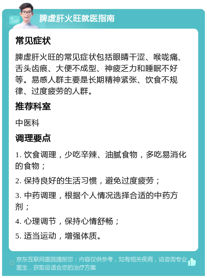 脾虚肝火旺就医指南 常见症状 脾虚肝火旺的常见症状包括眼睛干涩、喉咙痛、舌头齿痕、大便不成型、神疲乏力和睡眠不好等。易感人群主要是长期精神紧张、饮食不规律、过度疲劳的人群。 推荐科室 中医科 调理要点 1. 饮食调理，少吃辛辣、油腻食物，多吃易消化的食物； 2. 保持良好的生活习惯，避免过度疲劳； 3. 中药调理，根据个人情况选择合适的中药方剂； 4. 心理调节，保持心情舒畅； 5. 适当运动，增强体质。