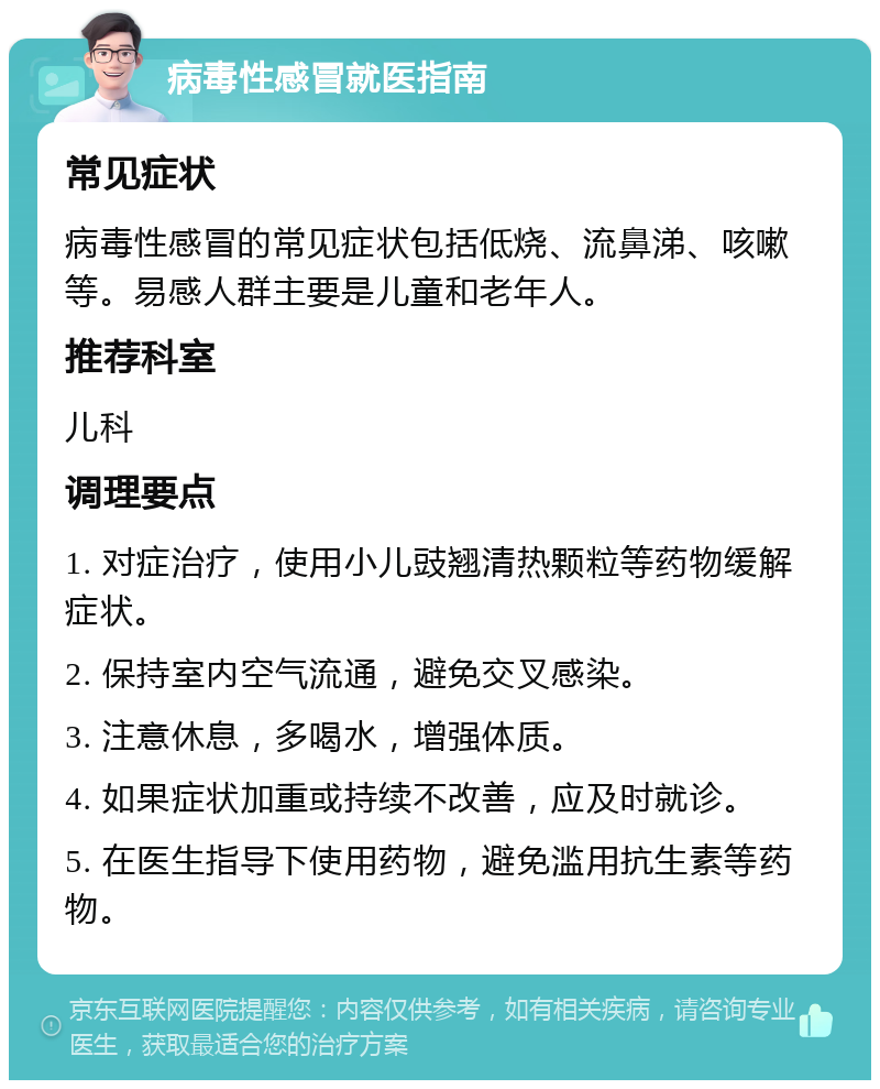 病毒性感冒就医指南 常见症状 病毒性感冒的常见症状包括低烧、流鼻涕、咳嗽等。易感人群主要是儿童和老年人。 推荐科室 儿科 调理要点 1. 对症治疗，使用小儿豉翘清热颗粒等药物缓解症状。 2. 保持室内空气流通，避免交叉感染。 3. 注意休息，多喝水，增强体质。 4. 如果症状加重或持续不改善，应及时就诊。 5. 在医生指导下使用药物，避免滥用抗生素等药物。