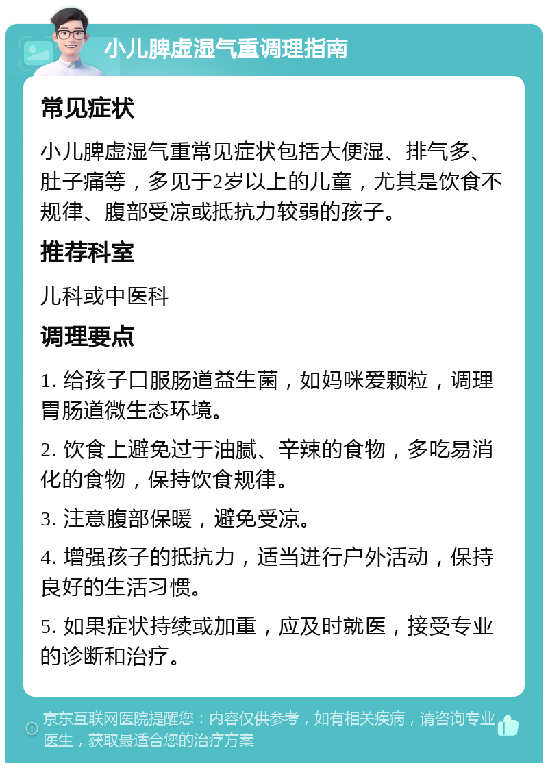 小儿脾虚湿气重调理指南 常见症状 小儿脾虚湿气重常见症状包括大便湿、排气多、肚子痛等，多见于2岁以上的儿童，尤其是饮食不规律、腹部受凉或抵抗力较弱的孩子。 推荐科室 儿科或中医科 调理要点 1. 给孩子口服肠道益生菌，如妈咪爱颗粒，调理胃肠道微生态环境。 2. 饮食上避免过于油腻、辛辣的食物，多吃易消化的食物，保持饮食规律。 3. 注意腹部保暖，避免受凉。 4. 增强孩子的抵抗力，适当进行户外活动，保持良好的生活习惯。 5. 如果症状持续或加重，应及时就医，接受专业的诊断和治疗。