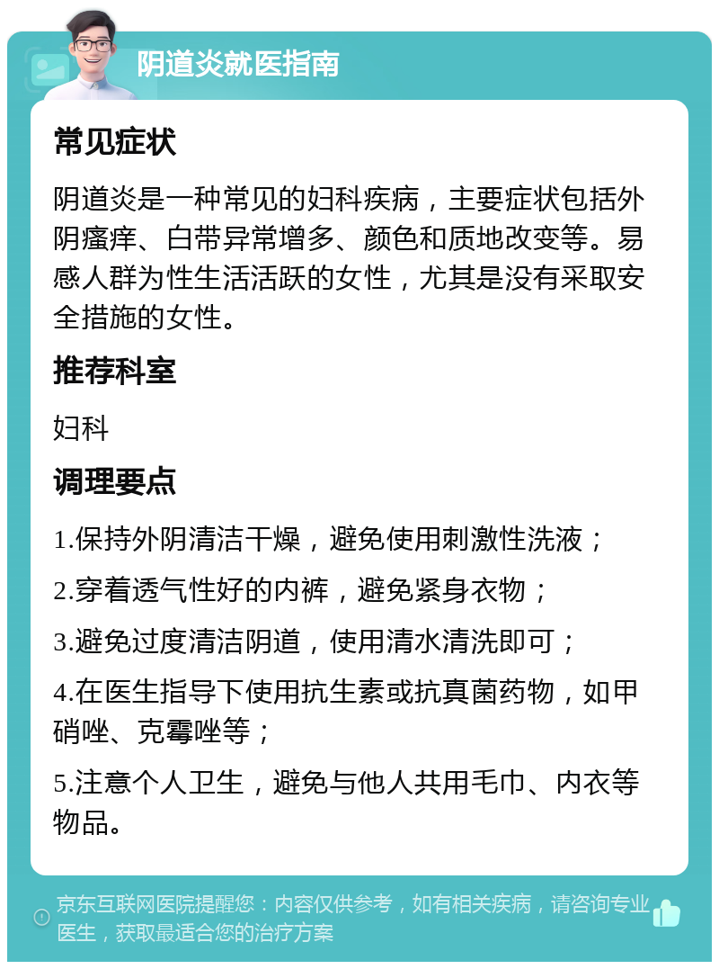 阴道炎就医指南 常见症状 阴道炎是一种常见的妇科疾病，主要症状包括外阴瘙痒、白带异常增多、颜色和质地改变等。易感人群为性生活活跃的女性，尤其是没有采取安全措施的女性。 推荐科室 妇科 调理要点 1.保持外阴清洁干燥，避免使用刺激性洗液； 2.穿着透气性好的内裤，避免紧身衣物； 3.避免过度清洁阴道，使用清水清洗即可； 4.在医生指导下使用抗生素或抗真菌药物，如甲硝唑、克霉唑等； 5.注意个人卫生，避免与他人共用毛巾、内衣等物品。