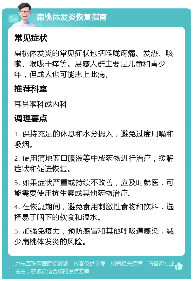 扁桃体发炎恢复指南 常见症状 扁桃体发炎的常见症状包括喉咙疼痛、发热、咳嗽、喉咙干痒等。易感人群主要是儿童和青少年，但成人也可能患上此病。 推荐科室 耳鼻喉科或内科 调理要点 1. 保持充足的休息和水分摄入，避免过度用嗓和吸烟。 2. 使用蒲地蓝口服液等中成药物进行治疗，缓解症状和促进恢复。 3. 如果症状严重或持续不改善，应及时就医，可能需要使用抗生素或其他药物治疗。 4. 在恢复期间，避免食用刺激性食物和饮料，选择易于咽下的软食和温水。 5. 加强免疫力，预防感冒和其他呼吸道感染，减少扁桃体发炎的风险。