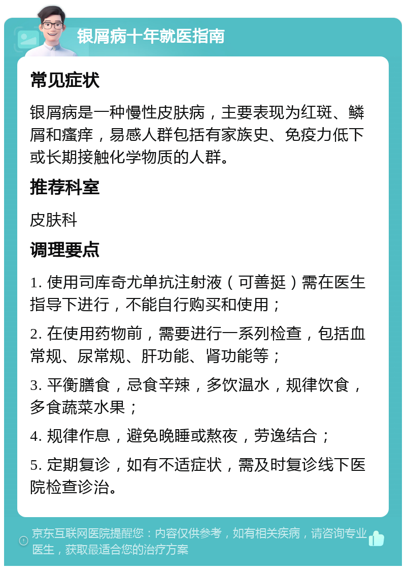 银屑病十年就医指南 常见症状 银屑病是一种慢性皮肤病，主要表现为红斑、鳞屑和瘙痒，易感人群包括有家族史、免疫力低下或长期接触化学物质的人群。 推荐科室 皮肤科 调理要点 1. 使用司库奇尤单抗注射液（可善挺）需在医生指导下进行，不能自行购买和使用； 2. 在使用药物前，需要进行一系列检查，包括血常规、尿常规、肝功能、肾功能等； 3. 平衡膳食，忌食辛辣，多饮温水，规律饮食，多食蔬菜水果； 4. 规律作息，避免晚睡或熬夜，劳逸结合； 5. 定期复诊，如有不适症状，需及时复诊线下医院检查诊治。