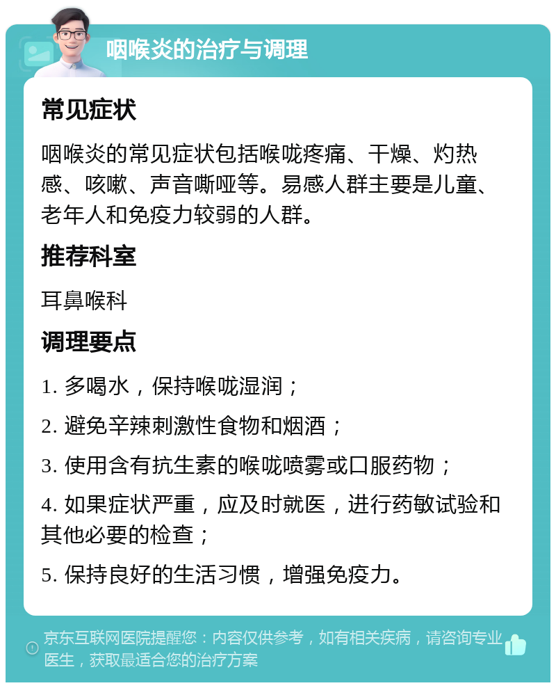 咽喉炎的治疗与调理 常见症状 咽喉炎的常见症状包括喉咙疼痛、干燥、灼热感、咳嗽、声音嘶哑等。易感人群主要是儿童、老年人和免疫力较弱的人群。 推荐科室 耳鼻喉科 调理要点 1. 多喝水，保持喉咙湿润； 2. 避免辛辣刺激性食物和烟酒； 3. 使用含有抗生素的喉咙喷雾或口服药物； 4. 如果症状严重，应及时就医，进行药敏试验和其他必要的检查； 5. 保持良好的生活习惯，增强免疫力。