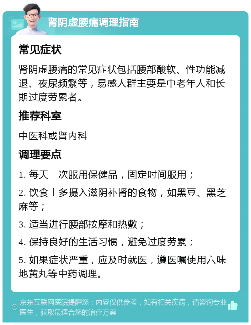 肾阴虚腰痛调理指南 常见症状 肾阴虚腰痛的常见症状包括腰部酸软、性功能减退、夜尿频繁等，易感人群主要是中老年人和长期过度劳累者。 推荐科室 中医科或肾内科 调理要点 1. 每天一次服用保健品，固定时间服用； 2. 饮食上多摄入滋阴补肾的食物，如黑豆、黑芝麻等； 3. 适当进行腰部按摩和热敷； 4. 保持良好的生活习惯，避免过度劳累； 5. 如果症状严重，应及时就医，遵医嘱使用六味地黄丸等中药调理。