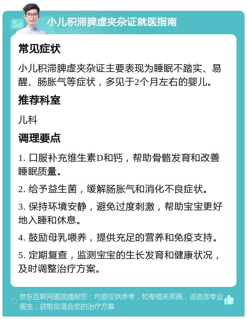 小儿积滞脾虚夹杂证就医指南 常见症状 小儿积滞脾虚夹杂证主要表现为睡眠不踏实、易醒、肠胀气等症状，多见于2个月左右的婴儿。 推荐科室 儿科 调理要点 1. 口服补充维生素D和钙，帮助骨骼发育和改善睡眠质量。 2. 给予益生菌，缓解肠胀气和消化不良症状。 3. 保持环境安静，避免过度刺激，帮助宝宝更好地入睡和休息。 4. 鼓励母乳喂养，提供充足的营养和免疫支持。 5. 定期复查，监测宝宝的生长发育和健康状况，及时调整治疗方案。