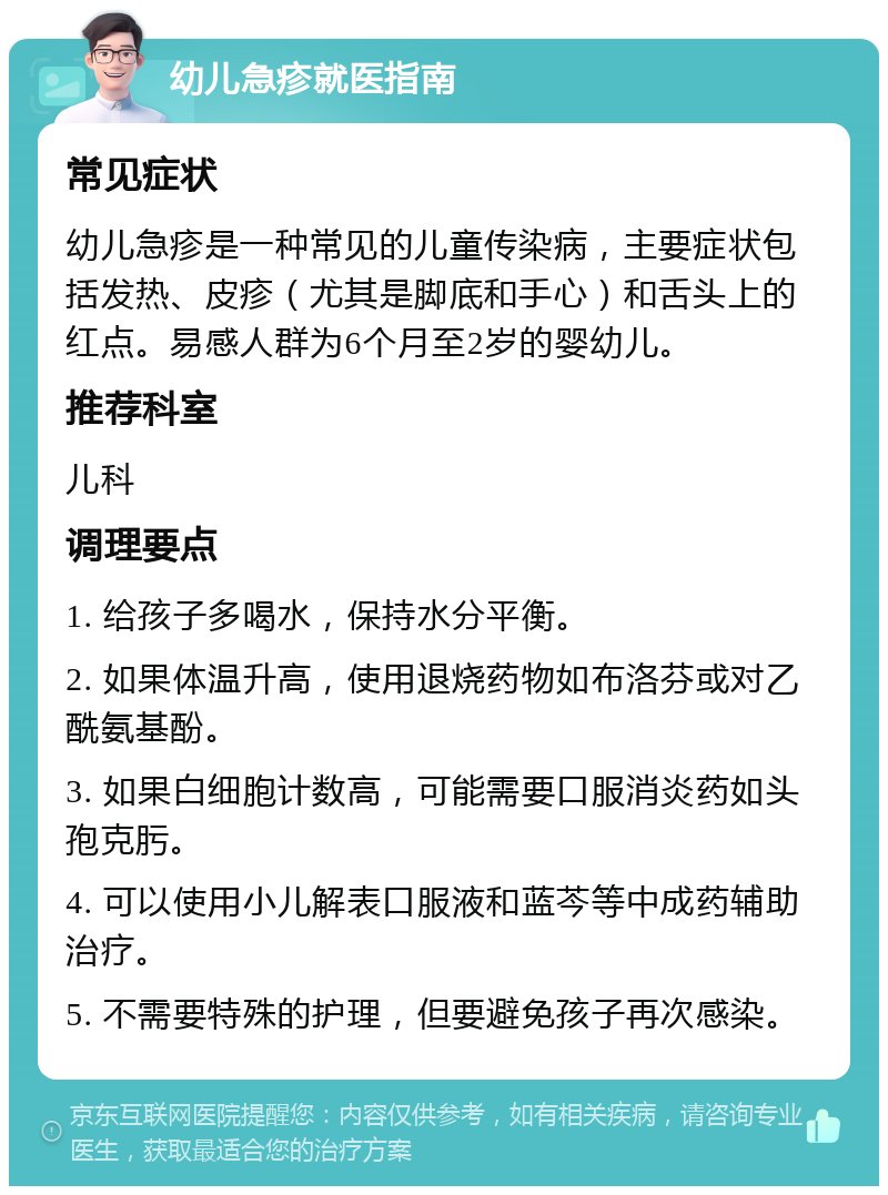 幼儿急疹就医指南 常见症状 幼儿急疹是一种常见的儿童传染病，主要症状包括发热、皮疹（尤其是脚底和手心）和舌头上的红点。易感人群为6个月至2岁的婴幼儿。 推荐科室 儿科 调理要点 1. 给孩子多喝水，保持水分平衡。 2. 如果体温升高，使用退烧药物如布洛芬或对乙酰氨基酚。 3. 如果白细胞计数高，可能需要口服消炎药如头孢克肟。 4. 可以使用小儿解表口服液和蓝芩等中成药辅助治疗。 5. 不需要特殊的护理，但要避免孩子再次感染。