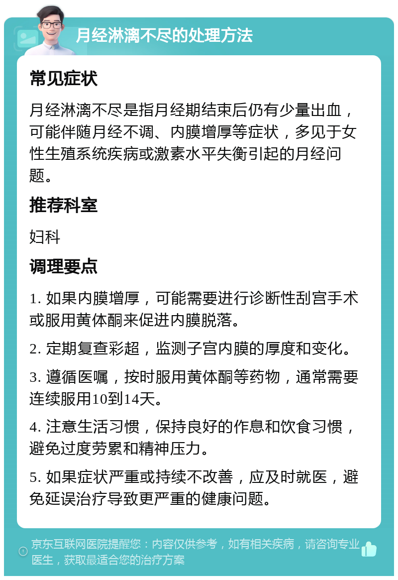 月经淋漓不尽的处理方法 常见症状 月经淋漓不尽是指月经期结束后仍有少量出血，可能伴随月经不调、内膜增厚等症状，多见于女性生殖系统疾病或激素水平失衡引起的月经问题。 推荐科室 妇科 调理要点 1. 如果内膜增厚，可能需要进行诊断性刮宫手术或服用黄体酮来促进内膜脱落。 2. 定期复查彩超，监测子宫内膜的厚度和变化。 3. 遵循医嘱，按时服用黄体酮等药物，通常需要连续服用10到14天。 4. 注意生活习惯，保持良好的作息和饮食习惯，避免过度劳累和精神压力。 5. 如果症状严重或持续不改善，应及时就医，避免延误治疗导致更严重的健康问题。