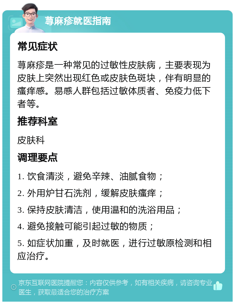 荨麻疹就医指南 常见症状 荨麻疹是一种常见的过敏性皮肤病，主要表现为皮肤上突然出现红色或皮肤色斑块，伴有明显的瘙痒感。易感人群包括过敏体质者、免疫力低下者等。 推荐科室 皮肤科 调理要点 1. 饮食清淡，避免辛辣、油腻食物； 2. 外用炉甘石洗剂，缓解皮肤瘙痒； 3. 保持皮肤清洁，使用温和的洗浴用品； 4. 避免接触可能引起过敏的物质； 5. 如症状加重，及时就医，进行过敏原检测和相应治疗。