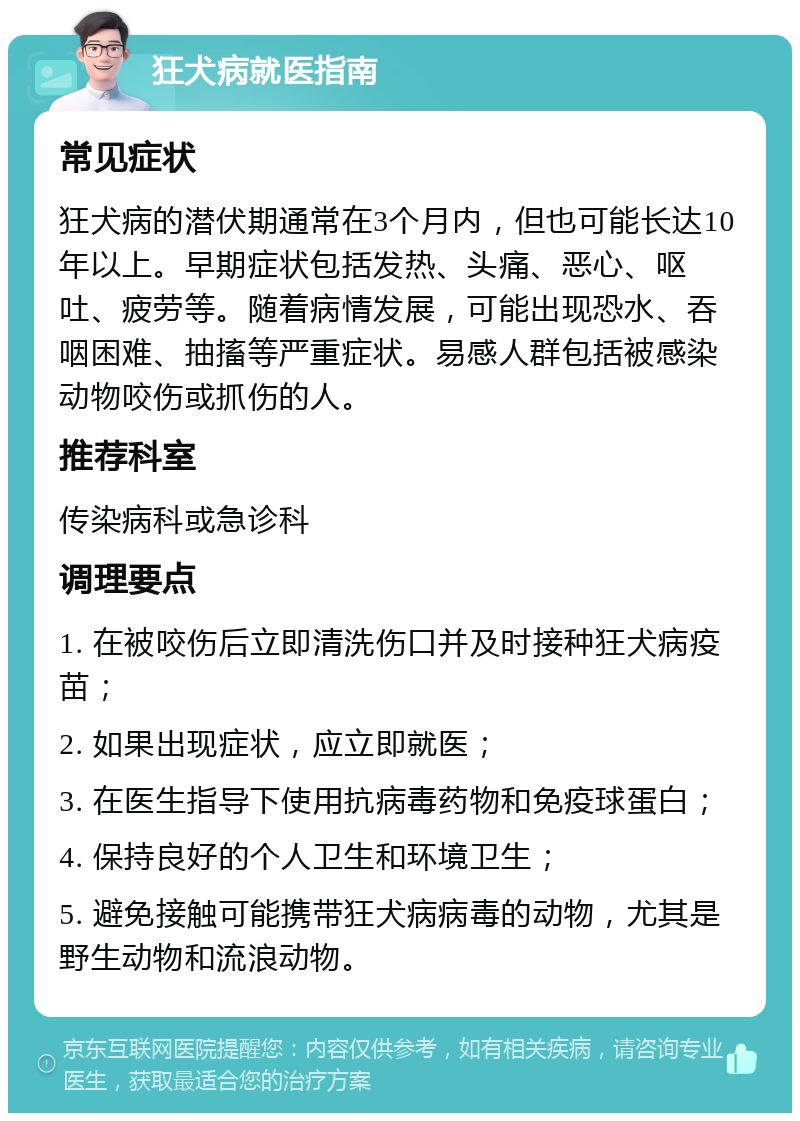 狂犬病就医指南 常见症状 狂犬病的潜伏期通常在3个月内，但也可能长达10年以上。早期症状包括发热、头痛、恶心、呕吐、疲劳等。随着病情发展，可能出现恐水、吞咽困难、抽搐等严重症状。易感人群包括被感染动物咬伤或抓伤的人。 推荐科室 传染病科或急诊科 调理要点 1. 在被咬伤后立即清洗伤口并及时接种狂犬病疫苗； 2. 如果出现症状，应立即就医； 3. 在医生指导下使用抗病毒药物和免疫球蛋白； 4. 保持良好的个人卫生和环境卫生； 5. 避免接触可能携带狂犬病病毒的动物，尤其是野生动物和流浪动物。