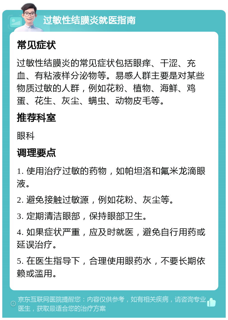 过敏性结膜炎就医指南 常见症状 过敏性结膜炎的常见症状包括眼痒、干涩、充血、有粘液样分泌物等。易感人群主要是对某些物质过敏的人群，例如花粉、植物、海鲜、鸡蛋、花生、灰尘、螨虫、动物皮毛等。 推荐科室 眼科 调理要点 1. 使用治疗过敏的药物，如帕坦洛和氟米龙滴眼液。 2. 避免接触过敏源，例如花粉、灰尘等。 3. 定期清洁眼部，保持眼部卫生。 4. 如果症状严重，应及时就医，避免自行用药或延误治疗。 5. 在医生指导下，合理使用眼药水，不要长期依赖或滥用。