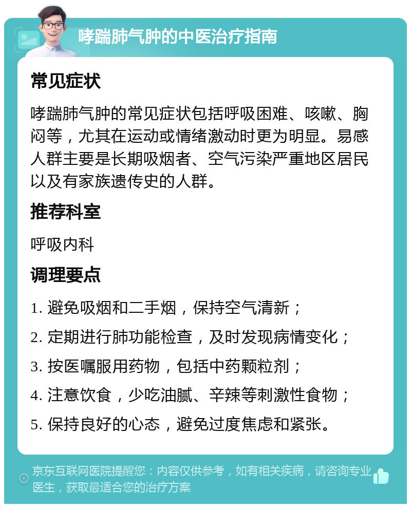 哮踹肺气肿的中医治疗指南 常见症状 哮踹肺气肿的常见症状包括呼吸困难、咳嗽、胸闷等，尤其在运动或情绪激动时更为明显。易感人群主要是长期吸烟者、空气污染严重地区居民以及有家族遗传史的人群。 推荐科室 呼吸内科 调理要点 1. 避免吸烟和二手烟，保持空气清新； 2. 定期进行肺功能检查，及时发现病情变化； 3. 按医嘱服用药物，包括中药颗粒剂； 4. 注意饮食，少吃油腻、辛辣等刺激性食物； 5. 保持良好的心态，避免过度焦虑和紧张。