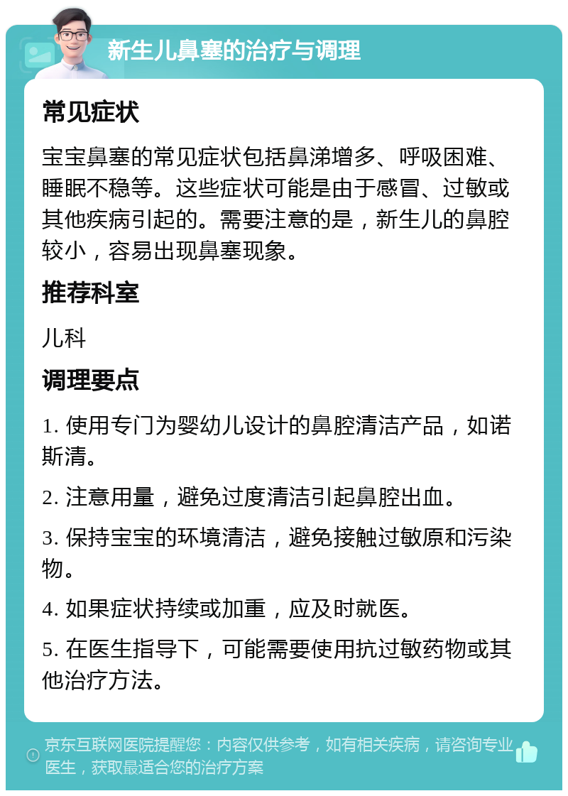 新生儿鼻塞的治疗与调理 常见症状 宝宝鼻塞的常见症状包括鼻涕增多、呼吸困难、睡眠不稳等。这些症状可能是由于感冒、过敏或其他疾病引起的。需要注意的是，新生儿的鼻腔较小，容易出现鼻塞现象。 推荐科室 儿科 调理要点 1. 使用专门为婴幼儿设计的鼻腔清洁产品，如诺斯清。 2. 注意用量，避免过度清洁引起鼻腔出血。 3. 保持宝宝的环境清洁，避免接触过敏原和污染物。 4. 如果症状持续或加重，应及时就医。 5. 在医生指导下，可能需要使用抗过敏药物或其他治疗方法。