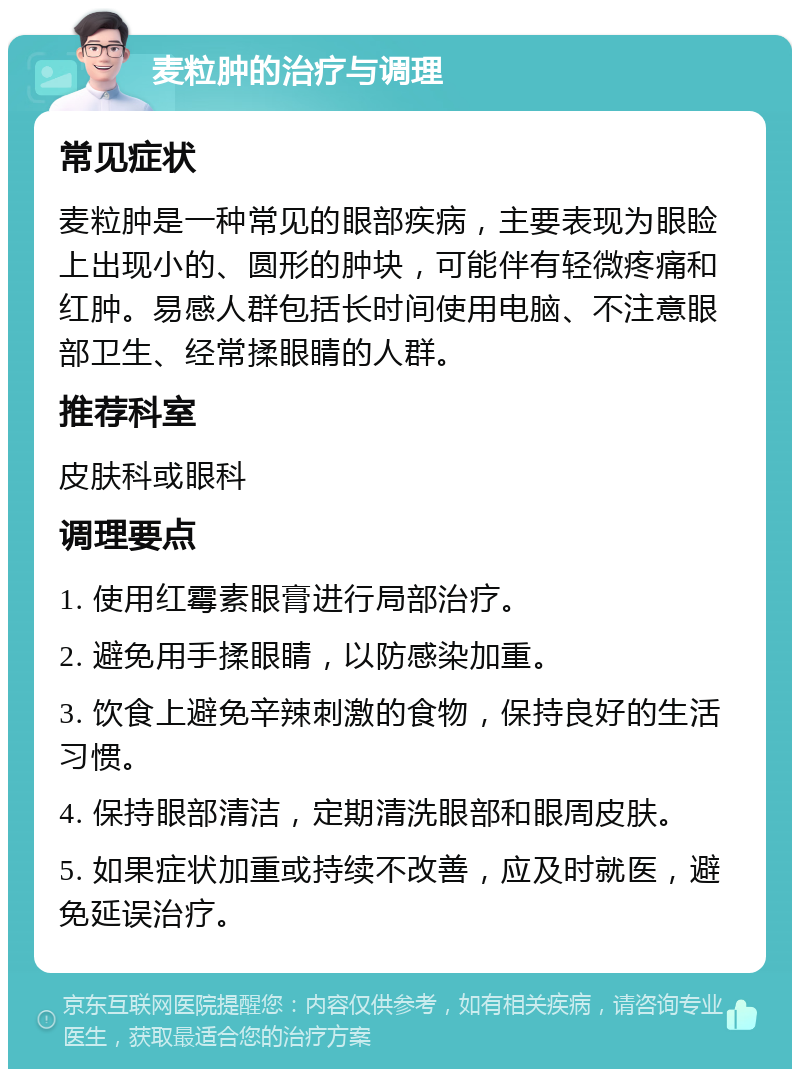 麦粒肿的治疗与调理 常见症状 麦粒肿是一种常见的眼部疾病，主要表现为眼睑上出现小的、圆形的肿块，可能伴有轻微疼痛和红肿。易感人群包括长时间使用电脑、不注意眼部卫生、经常揉眼睛的人群。 推荐科室 皮肤科或眼科 调理要点 1. 使用红霉素眼膏进行局部治疗。 2. 避免用手揉眼睛，以防感染加重。 3. 饮食上避免辛辣刺激的食物，保持良好的生活习惯。 4. 保持眼部清洁，定期清洗眼部和眼周皮肤。 5. 如果症状加重或持续不改善，应及时就医，避免延误治疗。