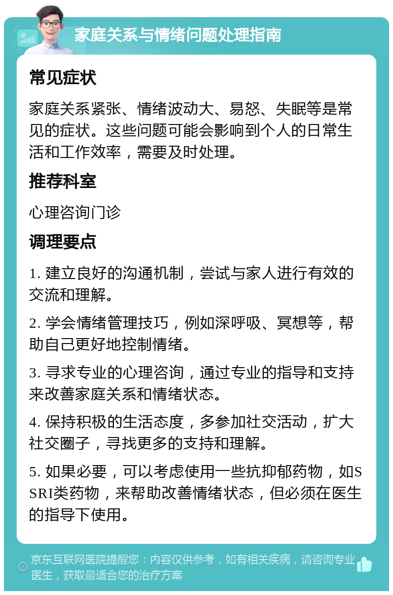 家庭关系与情绪问题处理指南 常见症状 家庭关系紧张、情绪波动大、易怒、失眠等是常见的症状。这些问题可能会影响到个人的日常生活和工作效率，需要及时处理。 推荐科室 心理咨询门诊 调理要点 1. 建立良好的沟通机制，尝试与家人进行有效的交流和理解。 2. 学会情绪管理技巧，例如深呼吸、冥想等，帮助自己更好地控制情绪。 3. 寻求专业的心理咨询，通过专业的指导和支持来改善家庭关系和情绪状态。 4. 保持积极的生活态度，多参加社交活动，扩大社交圈子，寻找更多的支持和理解。 5. 如果必要，可以考虑使用一些抗抑郁药物，如SSRI类药物，来帮助改善情绪状态，但必须在医生的指导下使用。