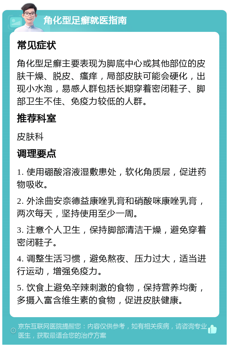 角化型足癣就医指南 常见症状 角化型足癣主要表现为脚底中心或其他部位的皮肤干燥、脱皮、瘙痒，局部皮肤可能会硬化，出现小水泡，易感人群包括长期穿着密闭鞋子、脚部卫生不佳、免疫力较低的人群。 推荐科室 皮肤科 调理要点 1. 使用硼酸溶液湿敷患处，软化角质层，促进药物吸收。 2. 外涂曲安奈德益康唑乳膏和硝酸咪康唑乳膏，两次每天，坚持使用至少一周。 3. 注意个人卫生，保持脚部清洁干燥，避免穿着密闭鞋子。 4. 调整生活习惯，避免熬夜、压力过大，适当进行运动，增强免疫力。 5. 饮食上避免辛辣刺激的食物，保持营养均衡，多摄入富含维生素的食物，促进皮肤健康。