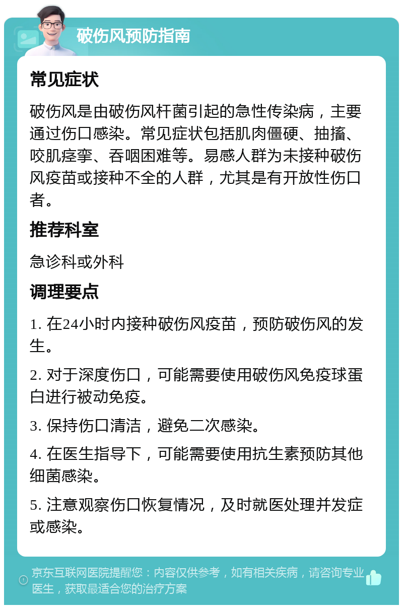 破伤风预防指南 常见症状 破伤风是由破伤风杆菌引起的急性传染病，主要通过伤口感染。常见症状包括肌肉僵硬、抽搐、咬肌痉挛、吞咽困难等。易感人群为未接种破伤风疫苗或接种不全的人群，尤其是有开放性伤口者。 推荐科室 急诊科或外科 调理要点 1. 在24小时内接种破伤风疫苗，预防破伤风的发生。 2. 对于深度伤口，可能需要使用破伤风免疫球蛋白进行被动免疫。 3. 保持伤口清洁，避免二次感染。 4. 在医生指导下，可能需要使用抗生素预防其他细菌感染。 5. 注意观察伤口恢复情况，及时就医处理并发症或感染。