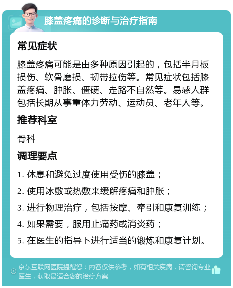 膝盖疼痛的诊断与治疗指南 常见症状 膝盖疼痛可能是由多种原因引起的，包括半月板损伤、软骨磨损、韧带拉伤等。常见症状包括膝盖疼痛、肿胀、僵硬、走路不自然等。易感人群包括长期从事重体力劳动、运动员、老年人等。 推荐科室 骨科 调理要点 1. 休息和避免过度使用受伤的膝盖； 2. 使用冰敷或热敷来缓解疼痛和肿胀； 3. 进行物理治疗，包括按摩、牵引和康复训练； 4. 如果需要，服用止痛药或消炎药； 5. 在医生的指导下进行适当的锻炼和康复计划。