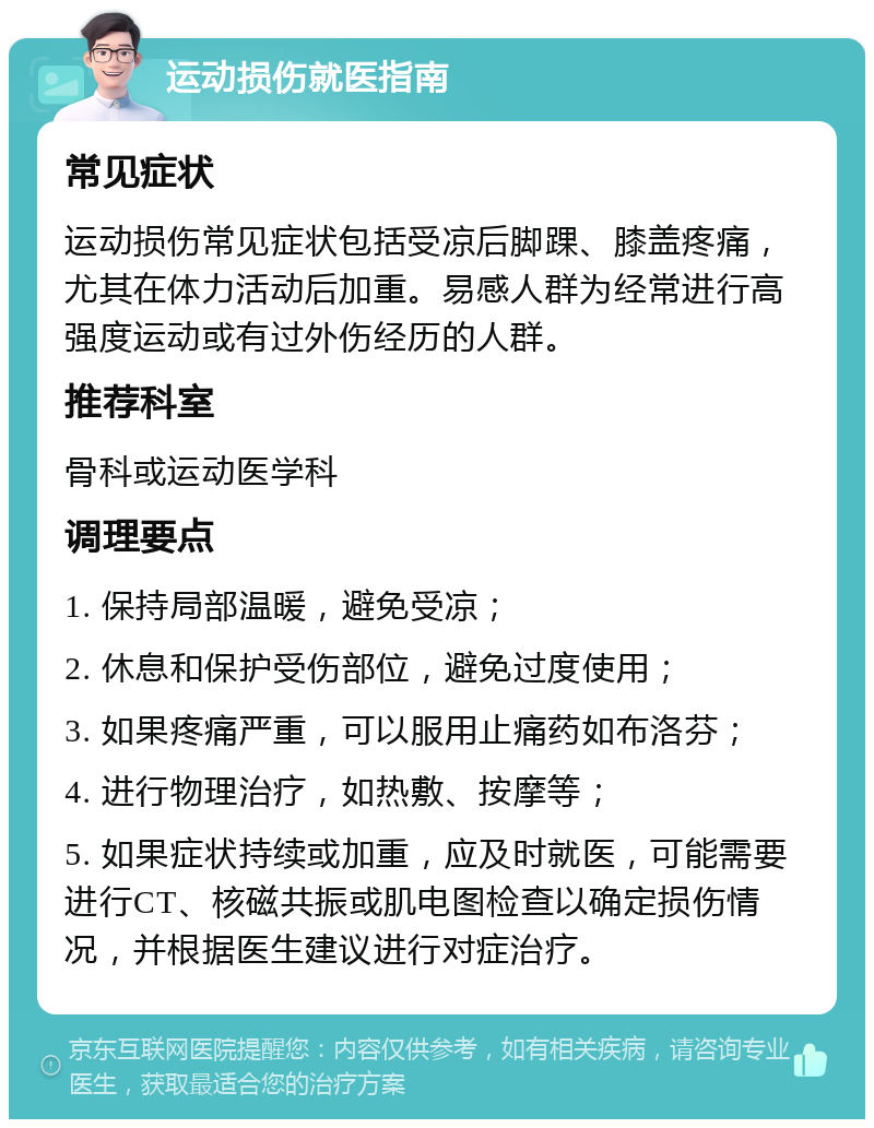 运动损伤就医指南 常见症状 运动损伤常见症状包括受凉后脚踝、膝盖疼痛，尤其在体力活动后加重。易感人群为经常进行高强度运动或有过外伤经历的人群。 推荐科室 骨科或运动医学科 调理要点 1. 保持局部温暖，避免受凉； 2. 休息和保护受伤部位，避免过度使用； 3. 如果疼痛严重，可以服用止痛药如布洛芬； 4. 进行物理治疗，如热敷、按摩等； 5. 如果症状持续或加重，应及时就医，可能需要进行CT、核磁共振或肌电图检查以确定损伤情况，并根据医生建议进行对症治疗。