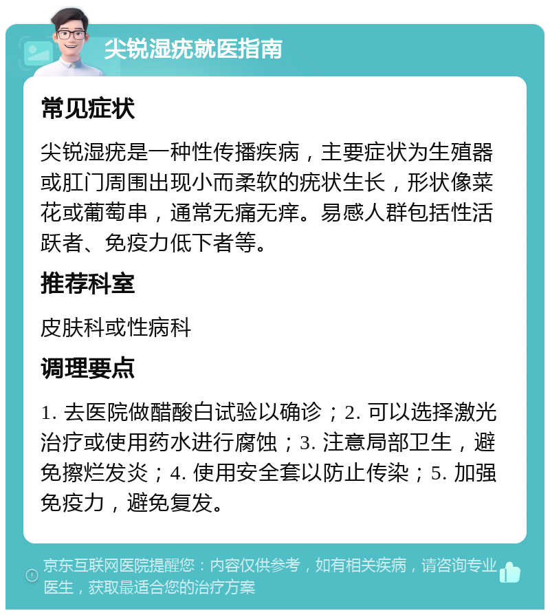 尖锐湿疣就医指南 常见症状 尖锐湿疣是一种性传播疾病，主要症状为生殖器或肛门周围出现小而柔软的疣状生长，形状像菜花或葡萄串，通常无痛无痒。易感人群包括性活跃者、免疫力低下者等。 推荐科室 皮肤科或性病科 调理要点 1. 去医院做醋酸白试验以确诊；2. 可以选择激光治疗或使用药水进行腐蚀；3. 注意局部卫生，避免擦烂发炎；4. 使用安全套以防止传染；5. 加强免疫力，避免复发。