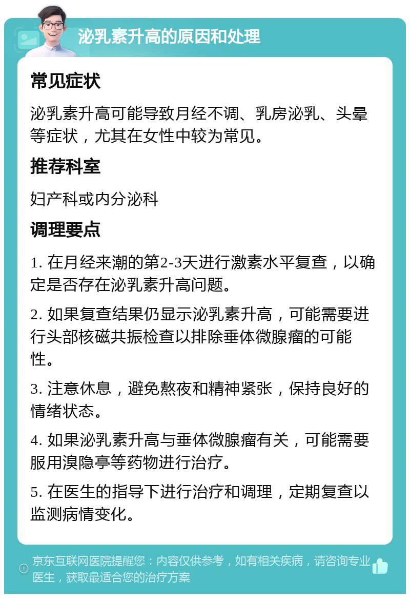 泌乳素升高的原因和处理 常见症状 泌乳素升高可能导致月经不调、乳房泌乳、头晕等症状，尤其在女性中较为常见。 推荐科室 妇产科或内分泌科 调理要点 1. 在月经来潮的第2-3天进行激素水平复查，以确定是否存在泌乳素升高问题。 2. 如果复查结果仍显示泌乳素升高，可能需要进行头部核磁共振检查以排除垂体微腺瘤的可能性。 3. 注意休息，避免熬夜和精神紧张，保持良好的情绪状态。 4. 如果泌乳素升高与垂体微腺瘤有关，可能需要服用溴隐亭等药物进行治疗。 5. 在医生的指导下进行治疗和调理，定期复查以监测病情变化。