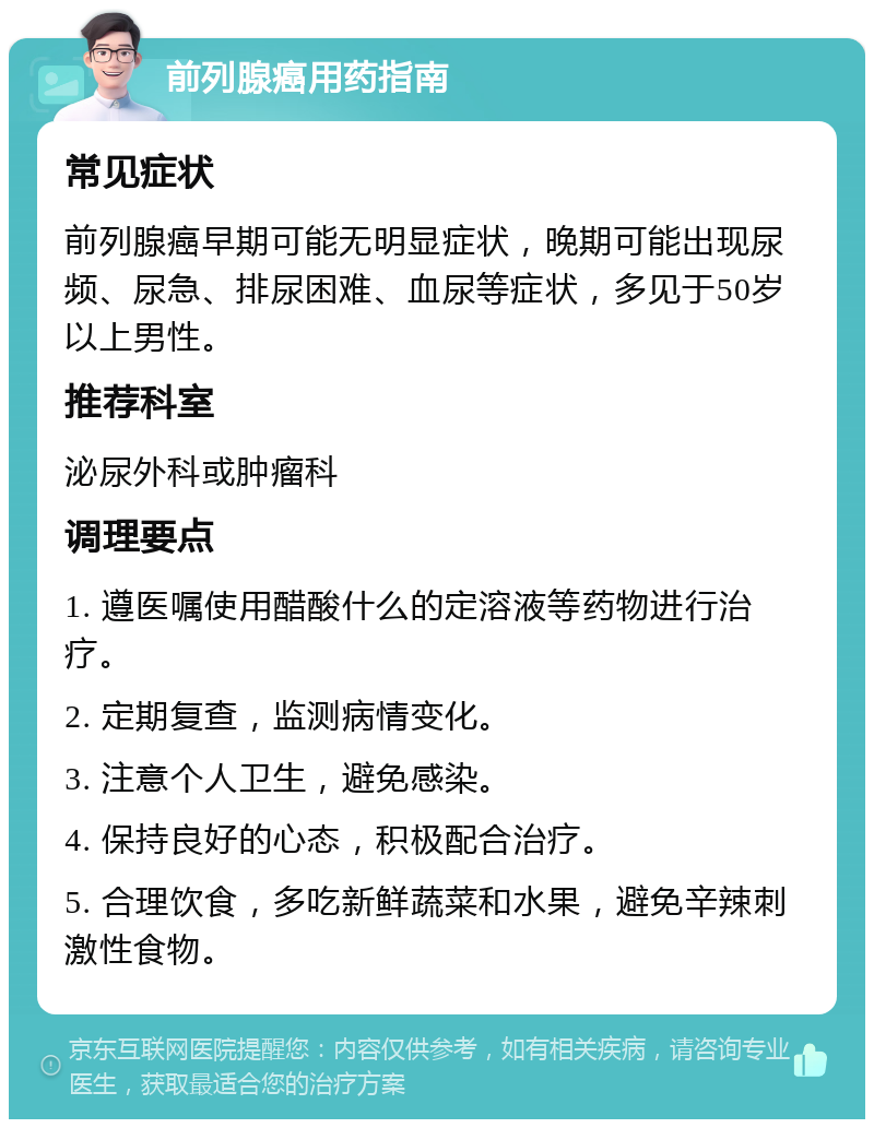 前列腺癌用药指南 常见症状 前列腺癌早期可能无明显症状，晚期可能出现尿频、尿急、排尿困难、血尿等症状，多见于50岁以上男性。 推荐科室 泌尿外科或肿瘤科 调理要点 1. 遵医嘱使用醋酸什么的定溶液等药物进行治疗。 2. 定期复查，监测病情变化。 3. 注意个人卫生，避免感染。 4. 保持良好的心态，积极配合治疗。 5. 合理饮食，多吃新鲜蔬菜和水果，避免辛辣刺激性食物。