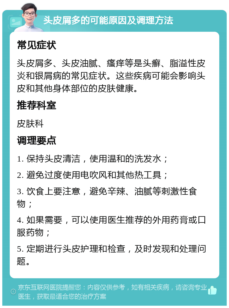 头皮屑多的可能原因及调理方法 常见症状 头皮屑多、头皮油腻、瘙痒等是头癣、脂溢性皮炎和银屑病的常见症状。这些疾病可能会影响头皮和其他身体部位的皮肤健康。 推荐科室 皮肤科 调理要点 1. 保持头皮清洁，使用温和的洗发水； 2. 避免过度使用电吹风和其他热工具； 3. 饮食上要注意，避免辛辣、油腻等刺激性食物； 4. 如果需要，可以使用医生推荐的外用药膏或口服药物； 5. 定期进行头皮护理和检查，及时发现和处理问题。