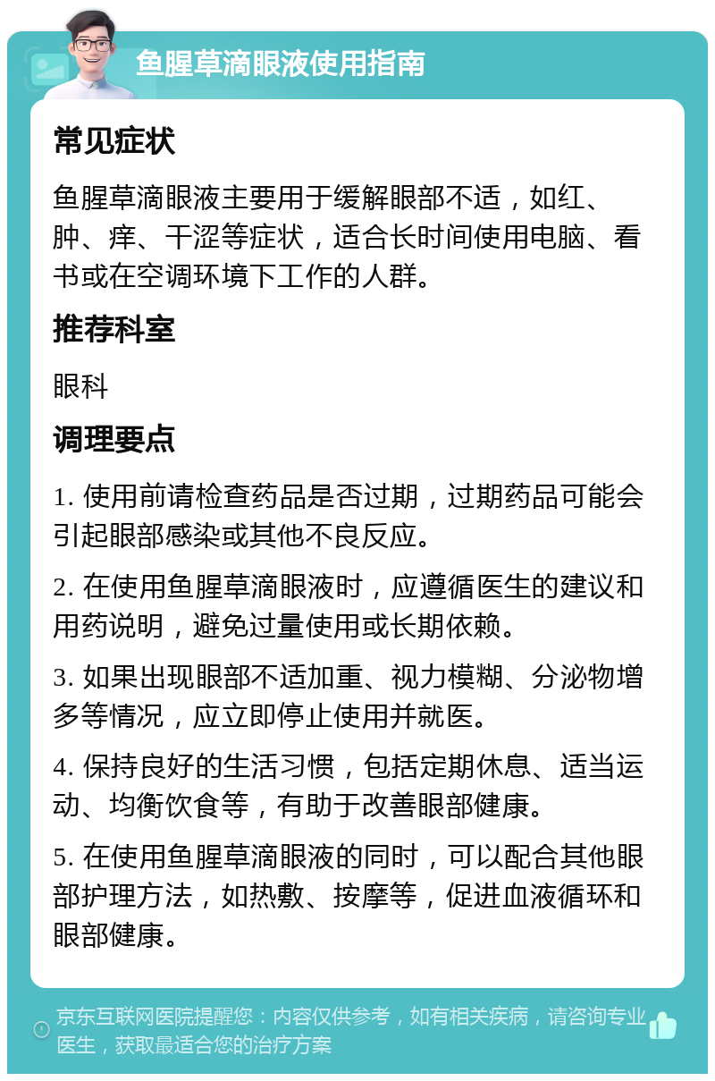 鱼腥草滴眼液使用指南 常见症状 鱼腥草滴眼液主要用于缓解眼部不适，如红、肿、痒、干涩等症状，适合长时间使用电脑、看书或在空调环境下工作的人群。 推荐科室 眼科 调理要点 1. 使用前请检查药品是否过期，过期药品可能会引起眼部感染或其他不良反应。 2. 在使用鱼腥草滴眼液时，应遵循医生的建议和用药说明，避免过量使用或长期依赖。 3. 如果出现眼部不适加重、视力模糊、分泌物增多等情况，应立即停止使用并就医。 4. 保持良好的生活习惯，包括定期休息、适当运动、均衡饮食等，有助于改善眼部健康。 5. 在使用鱼腥草滴眼液的同时，可以配合其他眼部护理方法，如热敷、按摩等，促进血液循环和眼部健康。