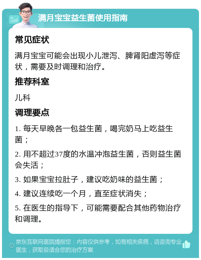 满月宝宝益生菌使用指南 常见症状 满月宝宝可能会出现小儿泄泻、脾肾阳虚泻等症状，需要及时调理和治疗。 推荐科室 儿科 调理要点 1. 每天早晚各一包益生菌，喝完奶马上吃益生菌； 2. 用不超过37度的水温冲泡益生菌，否则益生菌会失活； 3. 如果宝宝拉肚子，建议吃奶味的益生菌； 4. 建议连续吃一个月，直至症状消失； 5. 在医生的指导下，可能需要配合其他药物治疗和调理。