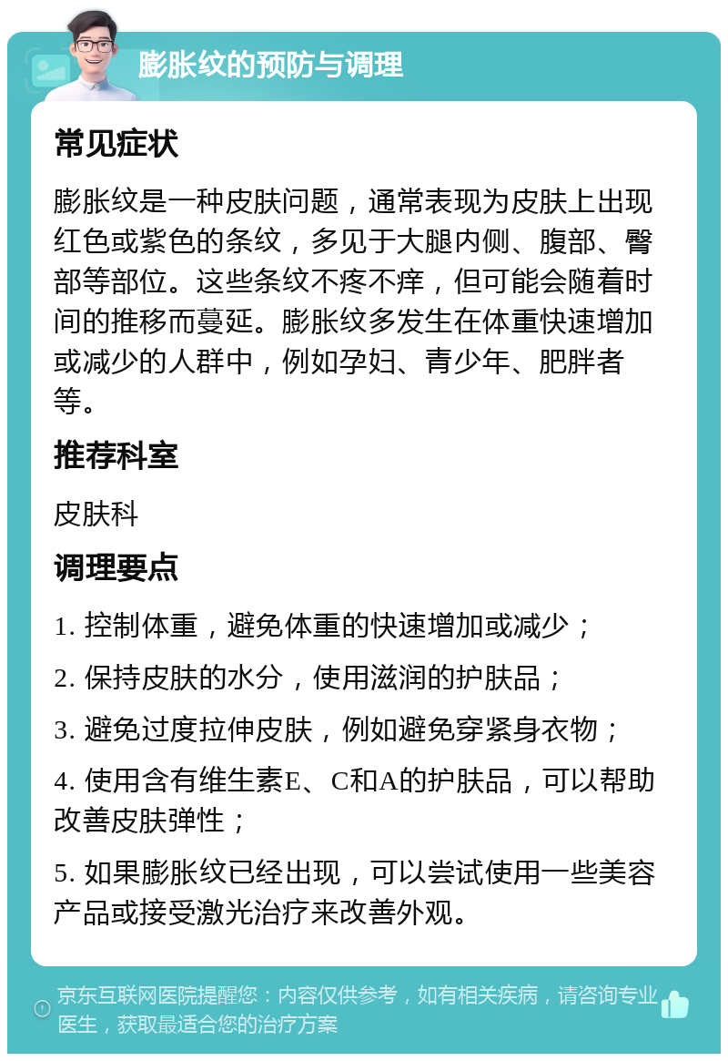 膨胀纹的预防与调理 常见症状 膨胀纹是一种皮肤问题，通常表现为皮肤上出现红色或紫色的条纹，多见于大腿内侧、腹部、臀部等部位。这些条纹不疼不痒，但可能会随着时间的推移而蔓延。膨胀纹多发生在体重快速增加或减少的人群中，例如孕妇、青少年、肥胖者等。 推荐科室 皮肤科 调理要点 1. 控制体重，避免体重的快速增加或减少； 2. 保持皮肤的水分，使用滋润的护肤品； 3. 避免过度拉伸皮肤，例如避免穿紧身衣物； 4. 使用含有维生素E、C和A的护肤品，可以帮助改善皮肤弹性； 5. 如果膨胀纹已经出现，可以尝试使用一些美容产品或接受激光治疗来改善外观。