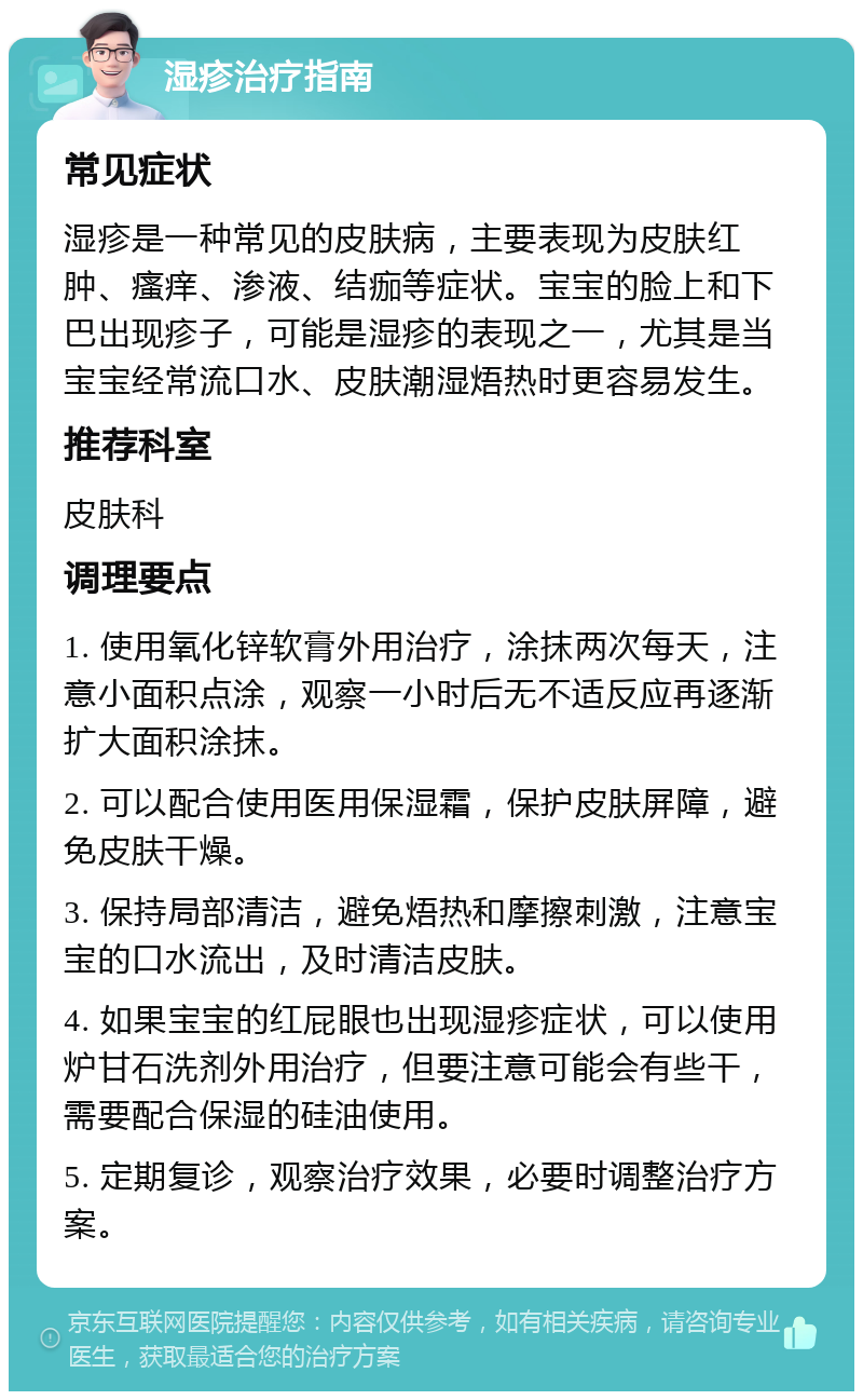 湿疹治疗指南 常见症状 湿疹是一种常见的皮肤病，主要表现为皮肤红肿、瘙痒、渗液、结痂等症状。宝宝的脸上和下巴出现疹子，可能是湿疹的表现之一，尤其是当宝宝经常流口水、皮肤潮湿焐热时更容易发生。 推荐科室 皮肤科 调理要点 1. 使用氧化锌软膏外用治疗，涂抹两次每天，注意小面积点涂，观察一小时后无不适反应再逐渐扩大面积涂抹。 2. 可以配合使用医用保湿霜，保护皮肤屏障，避免皮肤干燥。 3. 保持局部清洁，避免焐热和摩擦刺激，注意宝宝的口水流出，及时清洁皮肤。 4. 如果宝宝的红屁眼也出现湿疹症状，可以使用炉甘石洗剂外用治疗，但要注意可能会有些干，需要配合保湿的硅油使用。 5. 定期复诊，观察治疗效果，必要时调整治疗方案。